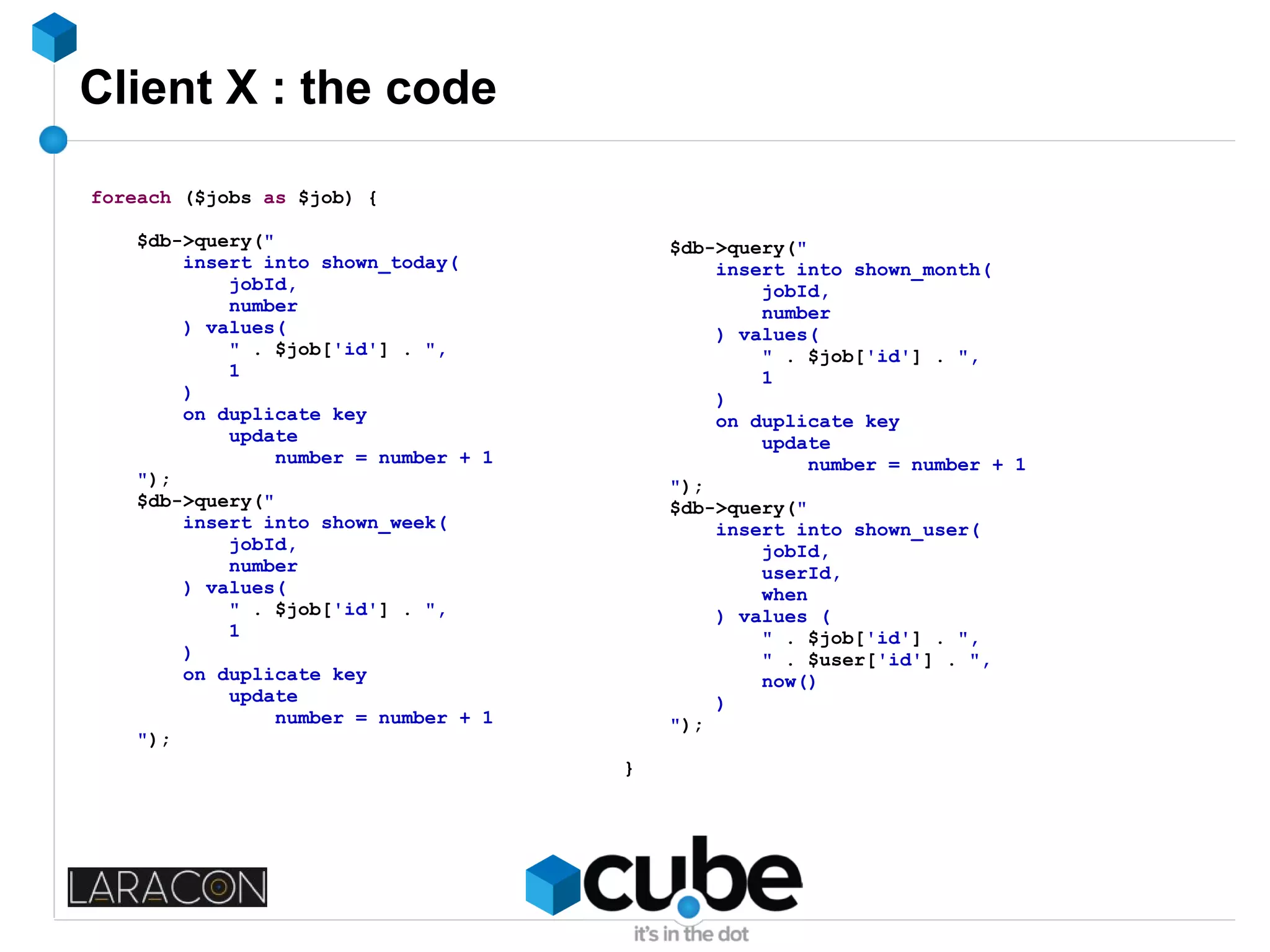 Client X : the code
foreach ($jobs as $job) {
$db->query("
insert into shown_today(
jobId,
number
) values(
" . $job['id'] . ",
1
)
on duplicate key
update
number = number + 1
");
$db->query("
insert into shown_week(
jobId,
number
) values(
" . $job['id'] . ",
1
)
on duplicate key
update
number = number + 1
");
$db->query("
insert into shown_month(
jobId,
number
) values(
" . $job['id'] . ",
1
)
on duplicate key
update
number = number + 1
");
$db->query("
insert into shown_user(
jobId,
userId,
when
) values (
" . $job['id'] . ",
" . $user['id'] . ",
now()
)
");
}
 