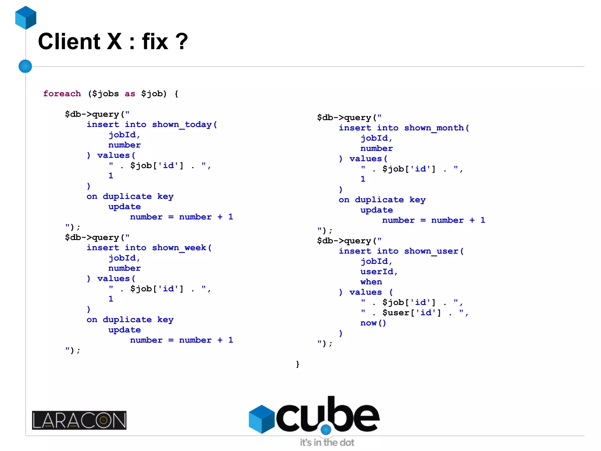 Client X : fix ?
foreach ($jobs as $job) {
$db->query("
insert into shown_today(
jobId,
number
) values(
" . $job['id'] . ",
1
)
on duplicate key
update
number = number + 1
");
$db->query("
insert into shown_week(
jobId,
number
) values(
" . $job['id'] . ",
1
)
on duplicate key
update
number = number + 1
");
$db->query("
insert into shown_month(
jobId,
number
) values(
" . $job['id'] . ",
1
)
on duplicate key
update
number = number + 1
");
$db->query("
insert into shown_user(
jobId,
userId,
when
) values (
" . $job['id'] . ",
" . $user['id'] . ",
now()
)
");
}
 