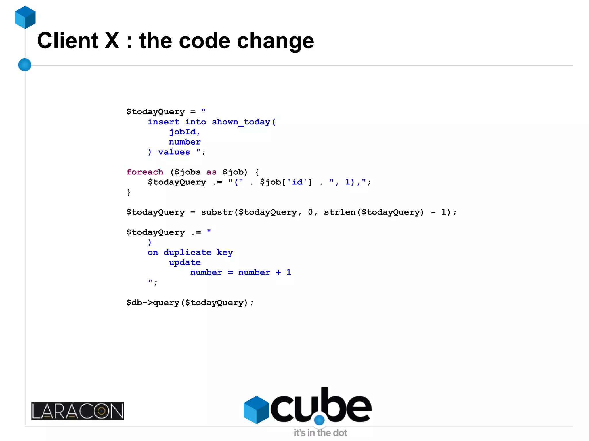 Client X : the code change
$todayQuery = "
insert into shown_today(
jobId,
number
) values ";
foreach ($jobs as $job) {
$todayQuery .= "(" . $job['id'] . ", 1),";
}
$todayQuery = substr($todayQuery, 0, strlen($todayQuery) - 1);
$todayQuery .= "
)
on duplicate key
update
number = number + 1
";
$db->query($todayQuery);
 