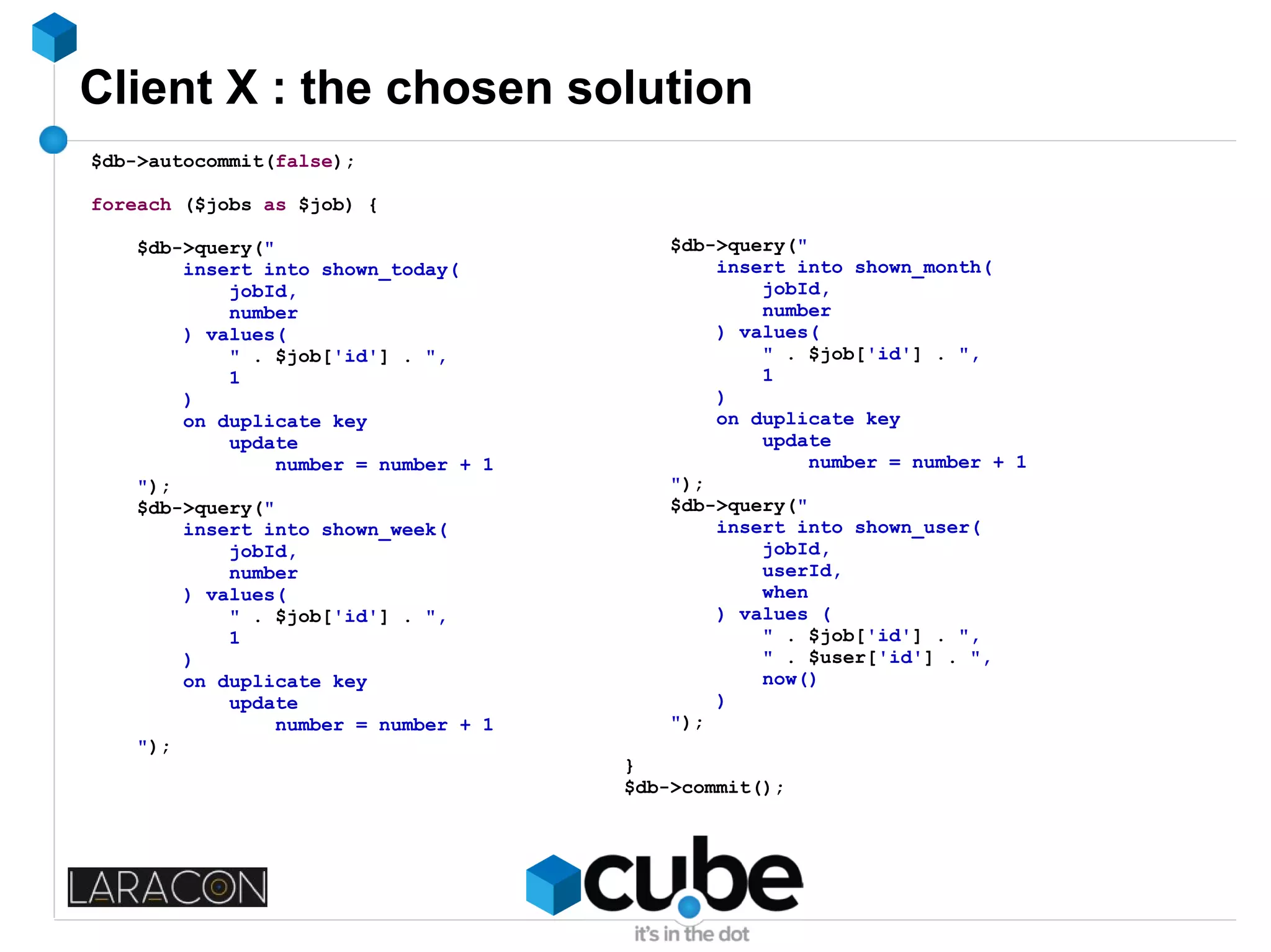 Client X : the chosen solution
$db->autocommit(false);
foreach ($jobs as $job) {
$db->query("
insert into shown_today(
jobId,
number
) values(
" . $job['id'] . ",
1
)
on duplicate key
update
number = number + 1
");
$db->query("
insert into shown_week(
jobId,
number
) values(
" . $job['id'] . ",
1
)
on duplicate key
update
number = number + 1
");
$db->query("
insert into shown_month(
jobId,
number
) values(
" . $job['id'] . ",
1
)
on duplicate key
update
number = number + 1
");
$db->query("
insert into shown_user(
jobId,
userId,
when
) values (
" . $job['id'] . ",
" . $user['id'] . ",
now()
)
");
}
$db->commit();
 