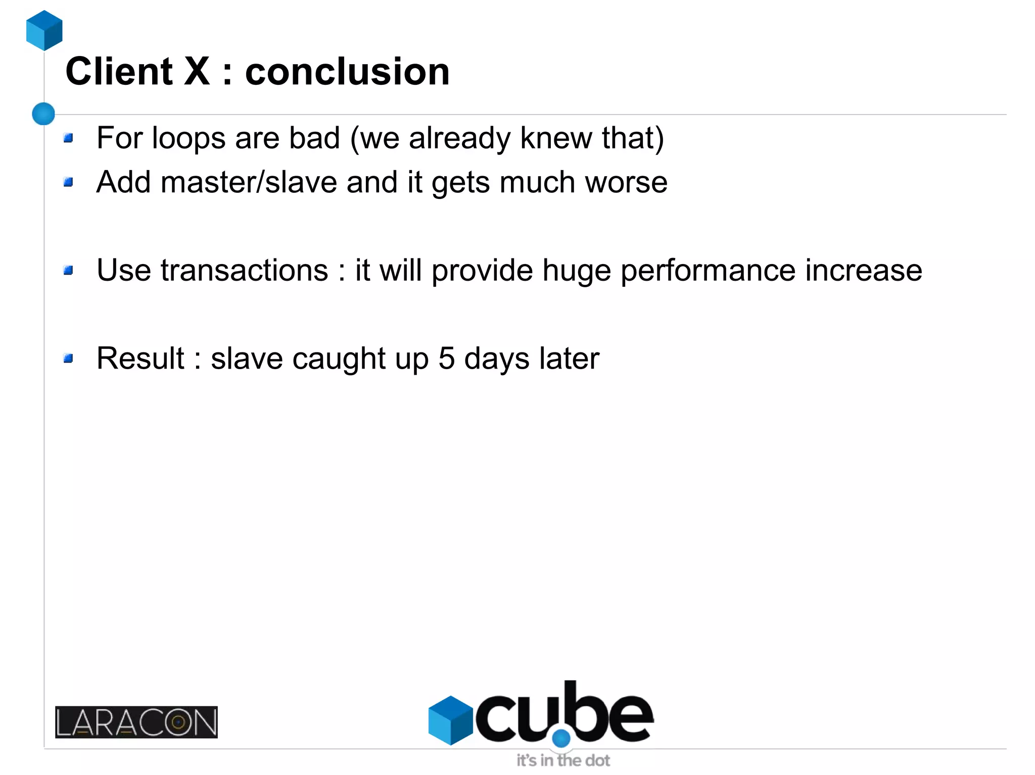 Client X : conclusion
For loops are bad (we already knew that)
Add master/slave and it gets much worse
Use transactions : it will provide huge performance increase
Result : slave caught up 5 days later
 