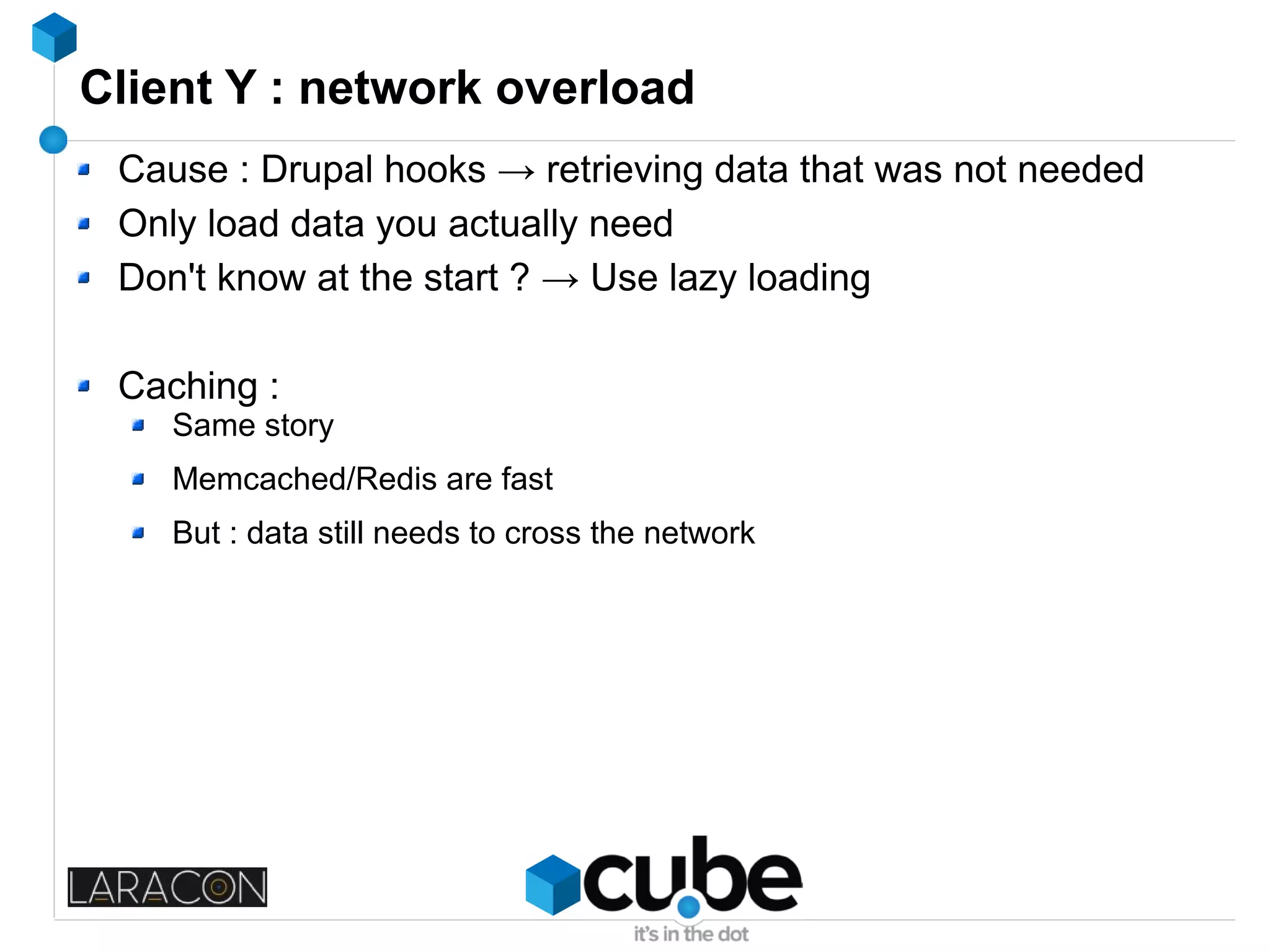 Client Y : network overload
Cause : Drupal hooks → retrieving data that was not needed
Only load data you actually need
Don't know at the start ? → Use lazy loading
Caching :
Same story
Memcached/Redis are fast
But : data still needs to cross the network
 