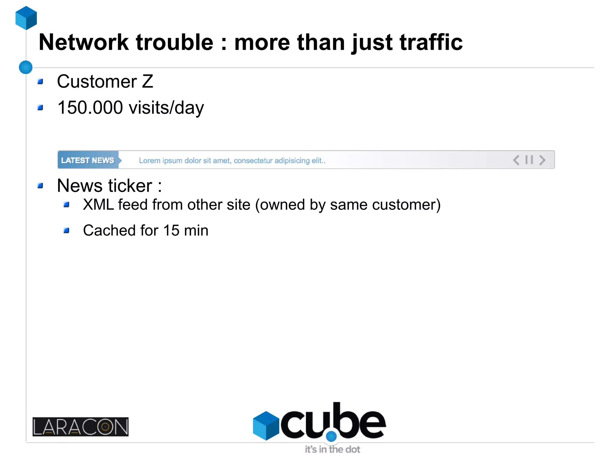 Network trouble : more than just traffic
Customer Z
150.000 visits/day
News ticker :
XML feed from other site (owned by same customer)
Cached for 15 min
 