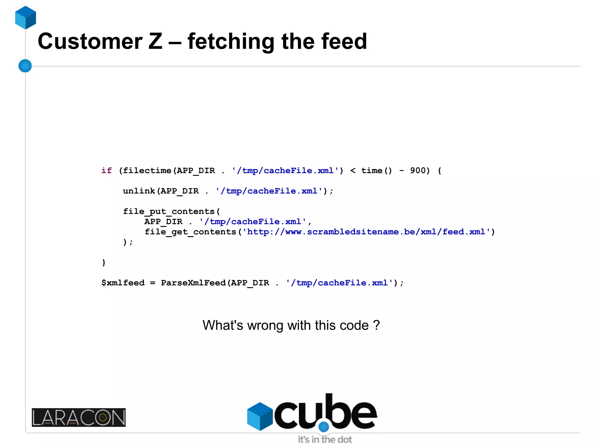 Customer Z – fetching the feed
if (filectime(APP_DIR . '/tmp/cacheFile.xml') < time() - 900) {
unlink(APP_DIR . '/tmp/cacheFile.xml');
file_put_contents(
APP_DIR . '/tmp/cacheFile.xml',
file_get_contents('http://www.scrambledsitename.be/xml/feed.xml')
);
}
$xmlfeed = ParseXmlFeed(APP_DIR . '/tmp/cacheFile.xml');
What's wrong with this code ?
 