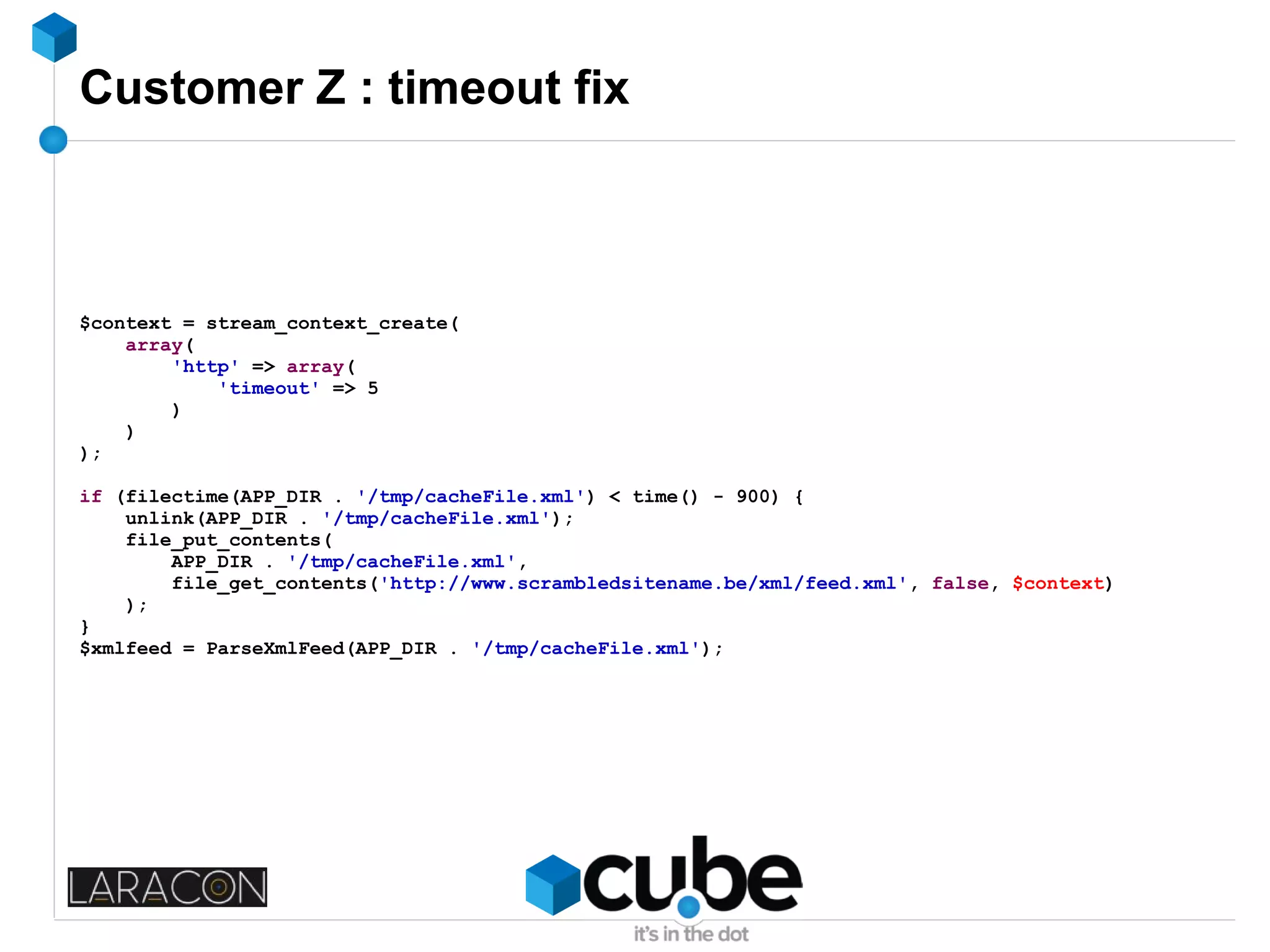 Customer Z : timeout fix
$context = stream_context_create(
array(
'http' => array(
'timeout' => 5
)
)
);
if (filectime(APP_DIR . '/tmp/cacheFile.xml') < time() - 900) {
unlink(APP_DIR . '/tmp/cacheFile.xml');
file_put_contents(
APP_DIR . '/tmp/cacheFile.xml',
file_get_contents('http://www.scrambledsitename.be/xml/feed.xml', false, $context)
);
}
$xmlfeed = ParseXmlFeed(APP_DIR . '/tmp/cacheFile.xml');
 