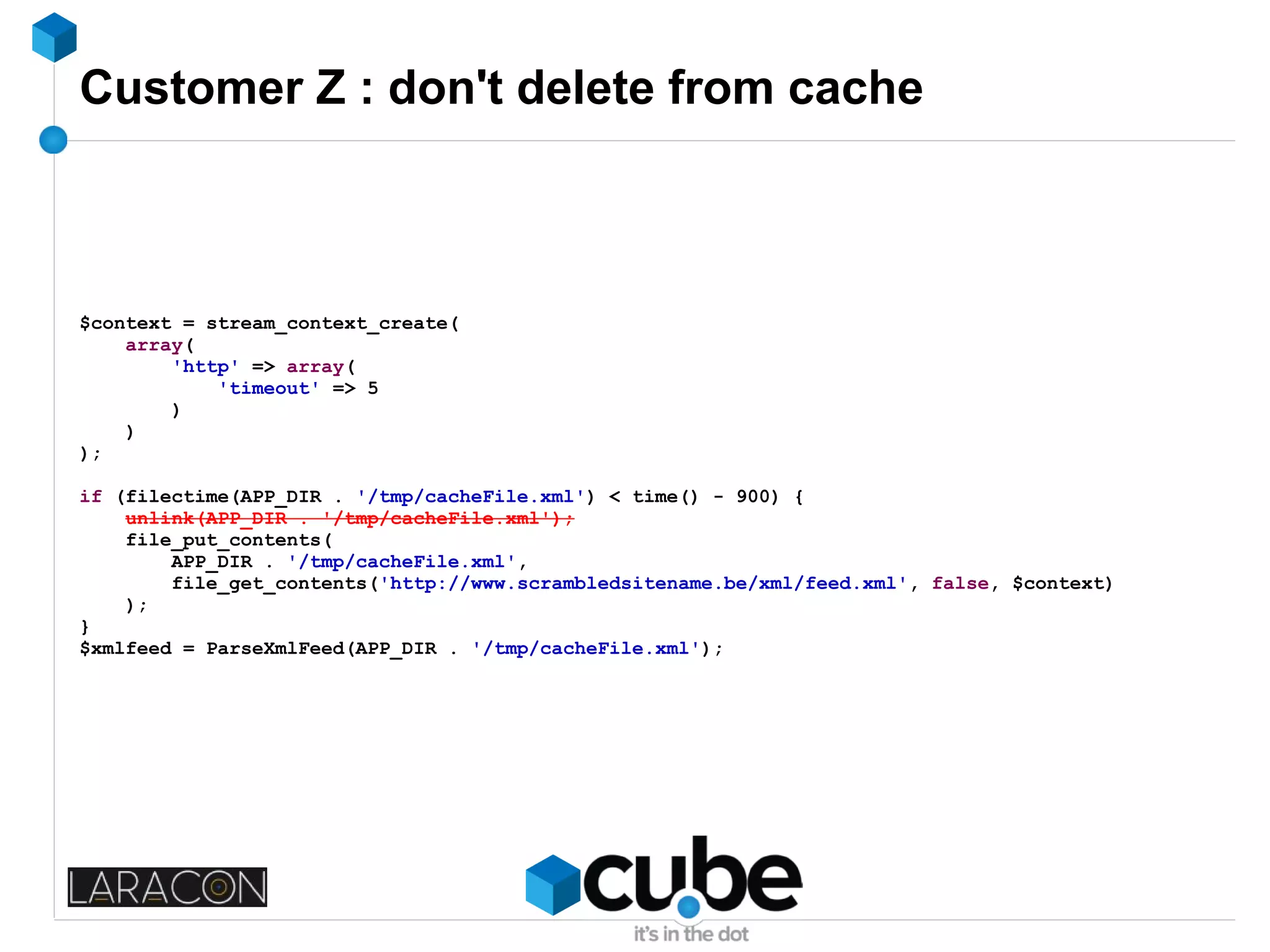 Customer Z : don't delete from cache
$context = stream_context_create(
array(
'http' => array(
'timeout' => 5
)
)
);
if (filectime(APP_DIR . '/tmp/cacheFile.xml') < time() - 900) {
unlink(APP_DIR . '/tmp/cacheFile.xml');
file_put_contents(
APP_DIR . '/tmp/cacheFile.xml',
file_get_contents('http://www.scrambledsitename.be/xml/feed.xml', false, $context)
);
}
$xmlfeed = ParseXmlFeed(APP_DIR . '/tmp/cacheFile.xml');
 