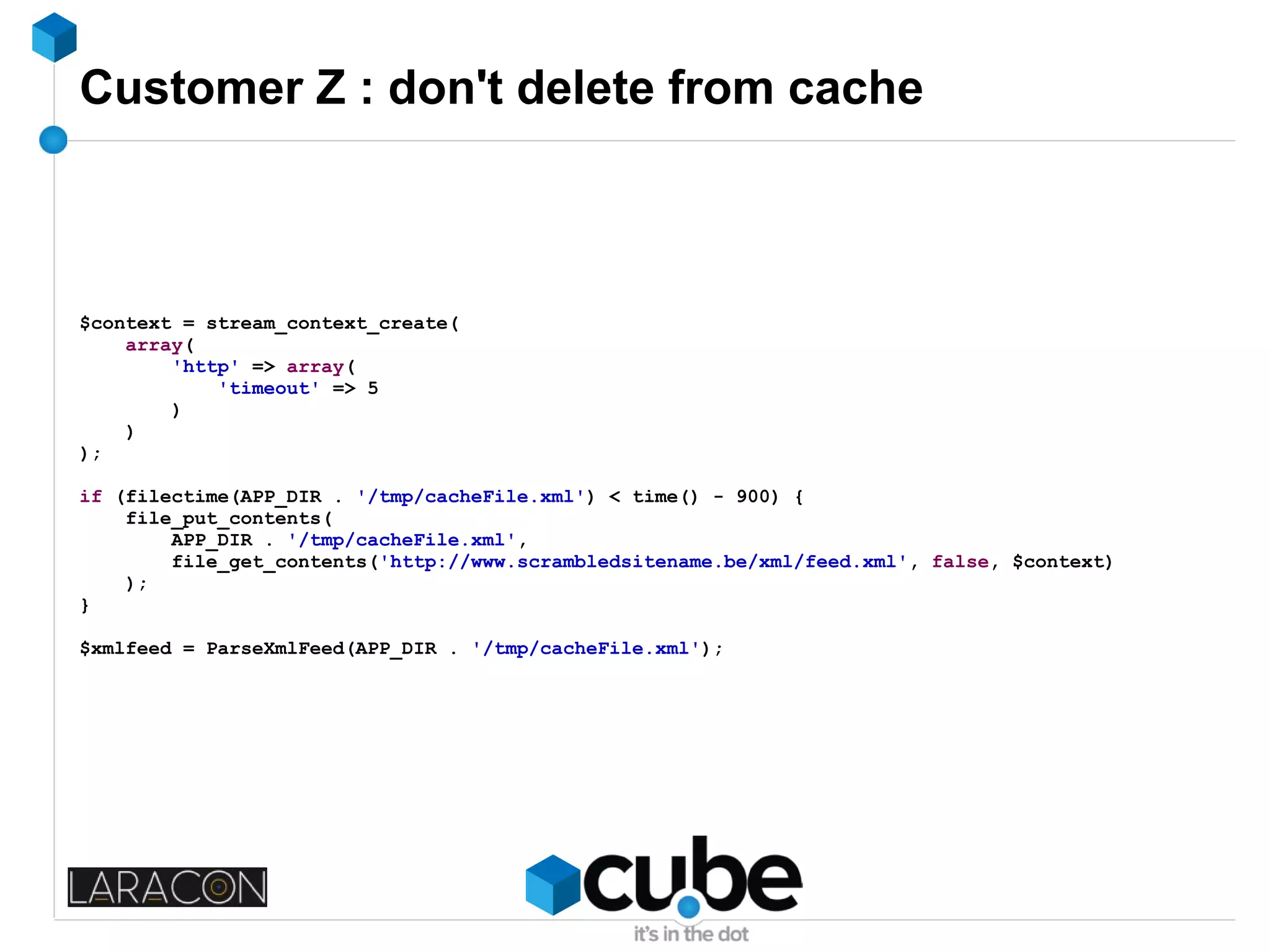 Customer Z : don't delete from cache
$context = stream_context_create(
array(
'http' => array(
'timeout' => 5
)
)
);
if (filectime(APP_DIR . '/tmp/cacheFile.xml') < time() - 900) {
file_put_contents(
APP_DIR . '/tmp/cacheFile.xml',
file_get_contents('http://www.scrambledsitename.be/xml/feed.xml', false, $context)
);
}
$xmlfeed = ParseXmlFeed(APP_DIR . '/tmp/cacheFile.xml');
 