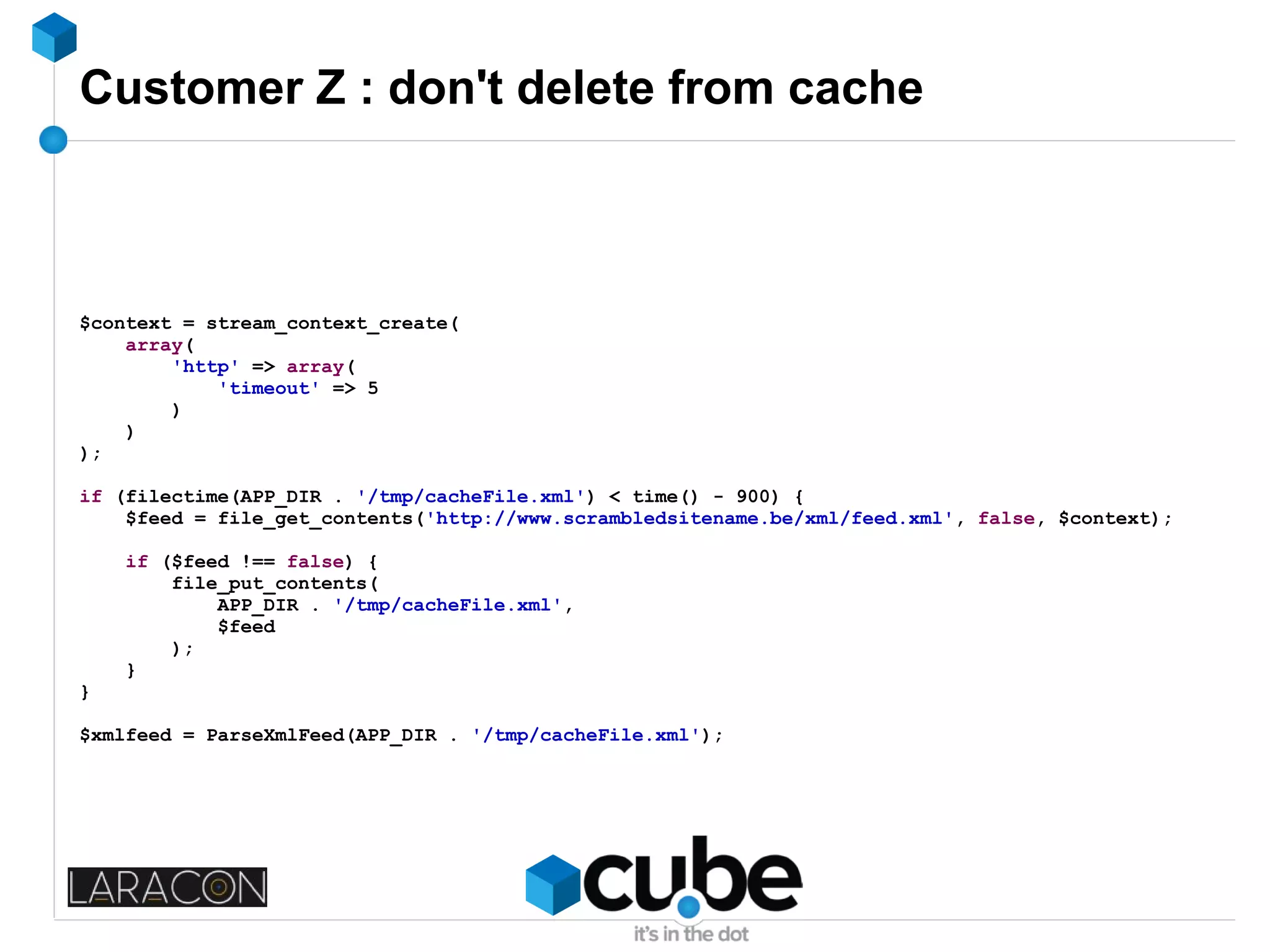Customer Z : don't delete from cache
$context = stream_context_create(
array(
'http' => array(
'timeout' => 5
)
)
);
if (filectime(APP_DIR . '/tmp/cacheFile.xml') < time() - 900) {
$feed = file_get_contents('http://www.scrambledsitename.be/xml/feed.xml', false, $context);
if ($feed !== false) {
file_put_contents(
APP_DIR . '/tmp/cacheFile.xml',
$feed
);
}
}
$xmlfeed = ParseXmlFeed(APP_DIR . '/tmp/cacheFile.xml');
 