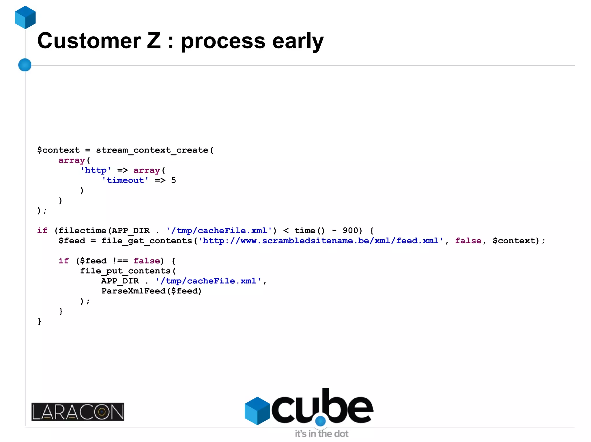 Customer Z : process early
$context = stream_context_create(
array(
'http' => array(
'timeout' => 5
)
)
);
if (filectime(APP_DIR . '/tmp/cacheFile.xml') < time() - 900) {
$feed = file_get_contents('http://www.scrambledsitename.be/xml/feed.xml', false, $context);
if ($feed !== false) {
file_put_contents(
APP_DIR . '/tmp/cacheFile.xml',
ParseXmlFeed($feed)
);
}
}
 