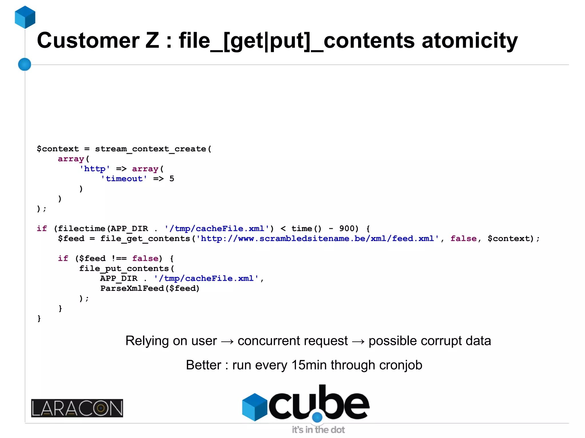 Customer Z : file_[get|put]_contents atomicity
$context = stream_context_create(
array(
'http' => array(
'timeout' => 5
)
)
);
if (filectime(APP_DIR . '/tmp/cacheFile.xml') < time() - 900) {
$feed = file_get_contents('http://www.scrambledsitename.be/xml/feed.xml', false, $context);
if ($feed !== false) {
file_put_contents(
APP_DIR . '/tmp/cacheFile.xml',
ParseXmlFeed($feed)
);
}
}
Relying on user → concurrent request → possible corrupt data
Better : run every 15min through cronjob
 