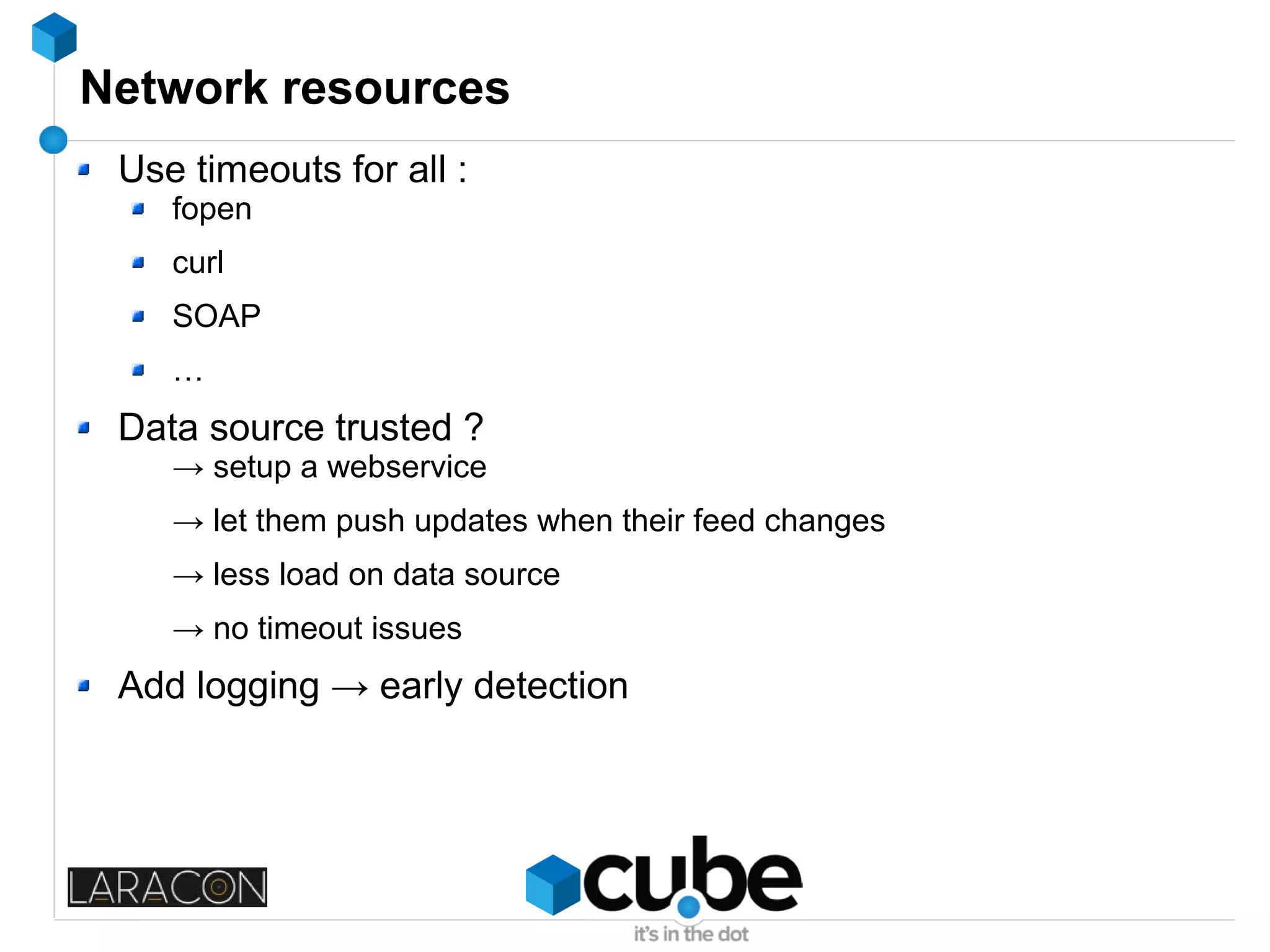 Network resources
Use timeouts for all :
fopen
curl
SOAP
…
Data source trusted ?
→ setup a webservice
→ let them push updates when their feed changes
→ less load on data source
→ no timeout issues
Add logging → early detection
 