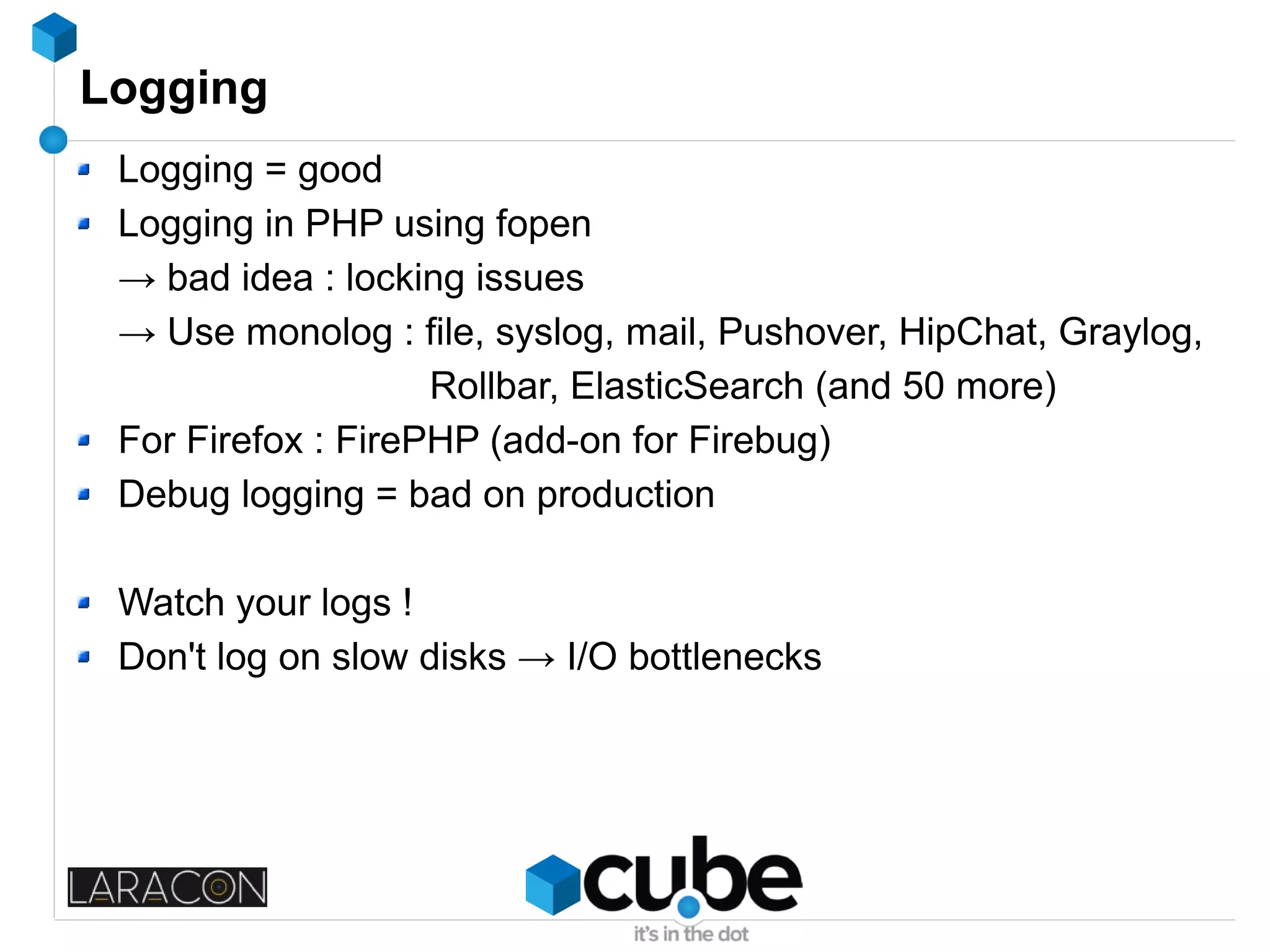 Logging
Logging = good
Logging in PHP using fopen
→ bad idea : locking issues
→ Use monolog : file, syslog, mail, Pushover, HipChat, Graylog,
Rollbar, ElasticSearch (and 50 more)
For Firefox : FirePHP (add-on for Firebug)
Debug logging = bad on production
Watch your logs !
Don't log on slow disks → I/O bottlenecks
 