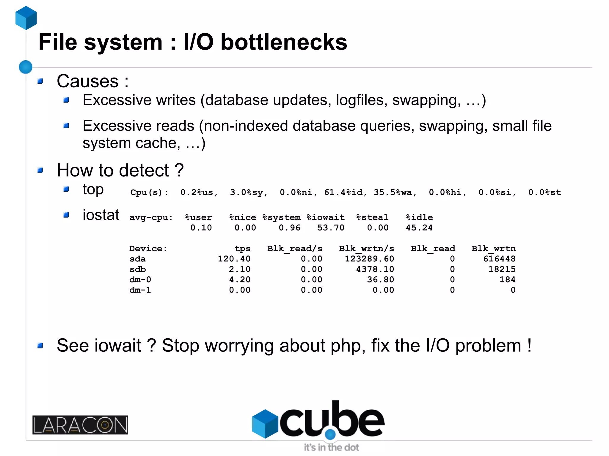 File system : I/O bottlenecks
Causes :
Excessive writes (database updates, logfiles, swapping, …)
Excessive reads (non-indexed database queries, swapping, small file
system cache, …)
How to detect ?
top
iostat
See iowait ? Stop worrying about php, fix the I/O problem !
Cpu(s): 0.2%us, 3.0%sy, 0.0%ni, 61.4%id, 35.5%wa, 0.0%hi, 0.0%si, 0.0%st
avg-cpu: %user %nice %system %iowait %steal %idle
0.10 0.00 0.96 53.70 0.00 45.24
Device: tps Blk_read/s Blk_wrtn/s Blk_read Blk_wrtn
sda 120.40 0.00 123289.60 0 616448
sdb 2.10 0.00 4378.10 0 18215
dm-0 4.20 0.00 36.80 0 184
dm-1 0.00 0.00 0.00 0 0
 