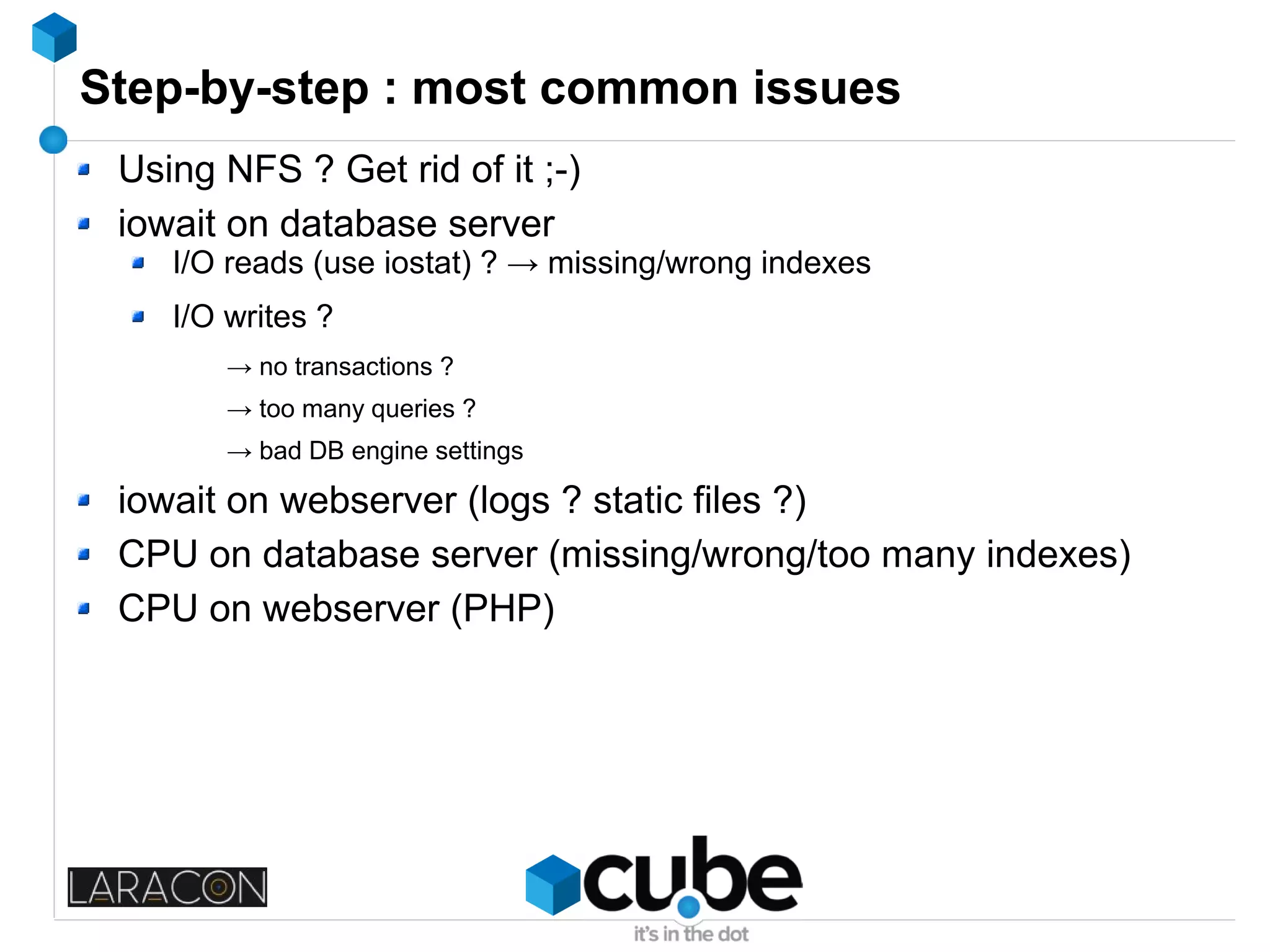 Step-by-step : most common issues
Using NFS ? Get rid of it ;-)
iowait on database server
I/O reads (use iostat) ? → missing/wrong indexes
I/O writes ?
→ no transactions ?
→ too many queries ?
→ bad DB engine settings
iowait on webserver (logs ? static files ?)
CPU on database server (missing/wrong/too many indexes)
CPU on webserver (PHP)
 