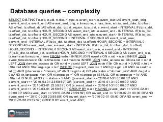 Database queries – complexity
SELECT DISTINCT n.nid, n.uid, n.title, n.type, e.event_start, e.event_start AS event_start_orig,
e.event_end, e.event_end AS event_end_orig, e.timezone, e.has_time, e.has_end_date, tz.offset
AS offset, tz.offset_dst AS offset_dst, tz.dst_region, tz.is_dst, e.event_start - INTERVAL IF(tz.is_dst,
tz.offset_dst, tz.offset) HOUR_SECOND AS event_start_utc, e.event_end - INTERVAL IF(tz.is_dst,
tz.offset_dst, tz.offset) HOUR_SECOND AS event_end_utc, e.event_start - INTERVAL IF(tz.is_dst,
tz.offset_dst, tz.offset) HOUR_SECOND + INTERVAL 0 SECOND AS event_start_user,
e.event_end - INTERVAL IF(tz.is_dst, tz.offset_dst, tz.offset) HOUR_SECOND + INTERVAL 0
SECOND AS event_end_user, e.event_start - INTERVAL IF(tz.is_dst, tz.offset_dst, tz.offset)
HOUR_SECOND + INTERVAL 0 SECOND AS event_start_site, e.event_end - INTERVAL
IF(tz.is_dst, tz.offset_dst, tz.offset) HOUR_SECOND + INTERVAL 0 SECOND AS event_end_site,
tz.name as timezone_name FROM node n INNER JOIN event e ON n.nid = e.nid INNER JOIN
event_timezones tz ON tz.timezone = e.timezone INNER JOIN node_access na ON na.nid = n.nid
LEFT JOIN domain_access da ON n.nid = da.nid LEFT JOIN node i18n ON n.tnid > 0 AND n.tnid =
i18n.tnid AND i18n.language = 'en' WHERE (na.grant_view >= 1 AND ((na.gid = 0 AND na.realm =
'all'))) AND ((da.realm = "domain_id" AND da.gid = 4) OR (da.realm = "domain_site" AND da.gid =
0)) AND (n.language ='en' OR n.language ='' OR n.language IS NULL OR n.language = 'is' AND
i18n.nid IS NULL) AND ( n.status = 1 AND ((e.event_start >= '2010-01-31 00:00:00' AND
e.event_start <= '2010-03-01 23:59:59') OR (e.event_end >= '2010-01-31 00:00:00' AND
e.event_end <= '2010-03-01 23:59:59') OR (e.event_start <= '2010-01-31 00:00:00' AND
e.event_end >= '2010-03-01 23:59:59')) ) GROUP BY n.nid HAVING (event_start >= '2010-02-01
00:00:00' AND event_start <= '2010-02-28 23:59:59') OR (event_end >= '2010-02-01 00:00:00' AND
event_end <= '2010-02-28 23:59:59') OR (event_start <= '2010-02-01 00:00:00' AND event_end >=
'2010-02-28 23:59:59') ORDER BY event_start ASC;
 