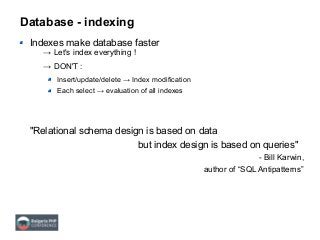 Database - indexing
Indexes make database faster
→ Let's index everything !
→ DON'T :
Insert/update/delete → Index modification
Each select → evaluation of all indexes
"Relational schema design is based on data
but index design is based on queries"
- Bill Karwin,
author of “SQL Antipatterns”
 