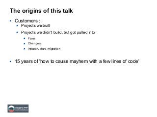 The origins of this talk
Customers :
Projects we built
Projects we didn't build, but got pulled into
Fixes
Changes
Infrastructure migration
15 years of 'how to cause mayhem with a few lines of code'
 