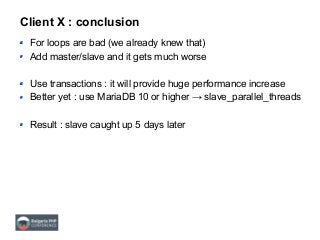 Client X : conclusion
For loops are bad (we already knew that)
Add master/slave and it gets much worse
Use transactions : it will provide huge performance increase
Better yet : use MariaDB 10 or higher → slave_parallel_threads
Result : slave caught up 5 days later
 
