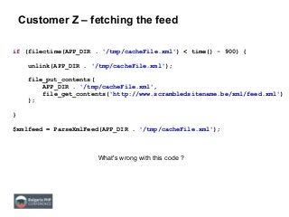 Customer Z – fetching the feed
if (filectime(APP_DIR . '/tmp/cacheFile.xml') < time() - 900) {
unlink(APP_DIR . '/tmp/cacheFile.xml');
file_put_contents(
APP_DIR . '/tmp/cacheFile.xml',
file_get_contents('http://www.scrambledsitename.be/xml/feed.xml')
);
}
$xmlfeed = ParseXmlFeed(APP_DIR . '/tmp/cacheFile.xml');
What's wrong with this code ?
 