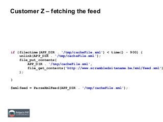 Customer Z – fetching the feed
if (filectime(APP_DIR . '/tmp/cacheFile.xml') < time() - 900) {
unlink(APP_DIR . '/tmp/cacheFile.xml');
file_put_contents(
APP_DIR . '/tmp/cacheFile.xml',
file_get_contents('http://www.scrambledsitename.be/xml/feed.xml')
);
}
$xmlfeed = ParseXmlFeed(APP_DIR . '/tmp/cacheFile.xml');
 