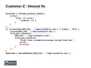 Customer Z : timeout fix
$context = stream_context_create(
array(
'http' => array(
'timeout' => 5
)
)
);
if (filectime(APP_DIR . '/tmp/cacheFile.xml') < time() - 900) {
unlink(APP_DIR . '/tmp/cacheFile.xml');
file_put_contents(
APP_DIR . '/tmp/cacheFile.xml',
file_get_contents(
'http://www.scrambledsitename.be/xml/feed.xml',
false,
$context
)
);
}
$xmlfeed = ParseXmlFeed(APP_DIR . '/tmp/cacheFile.xml');
 