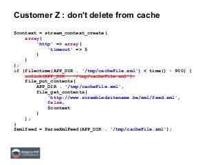 Customer Z : don't delete from cache
$context = stream_context_create(
array(
'http' => array(
'timeout' => 5
)
)
);
if (filectime(APP_DIR . '/tmp/cacheFile.xml') < time() - 900) {
unlink(APP_DIR . '/tmp/cacheFile.xml');
file_put_contents(
APP_DIR . '/tmp/cacheFile.xml',
file_get_contents(
'http://www.scrambledsitename.be/xml/feed.xml',
false,
$context
)
);
}
$xmlfeed = ParseXmlFeed(APP_DIR . '/tmp/cacheFile.xml');
 