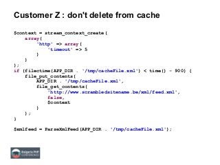 Customer Z : don't delete from cache
$context = stream_context_create(
array(
'http' => array(
'timeout' => 5
)
)
);
if (filectime(APP_DIR . '/tmp/cacheFile.xml') < time() - 900) {
file_put_contents(
APP_DIR . '/tmp/cacheFile.xml',
file_get_contents(
'http://www.scrambledsitename.be/xml/feed.xml',
false,
$context
)
);
}
$xmlfeed = ParseXmlFeed(APP_DIR . '/tmp/cacheFile.xml');
 