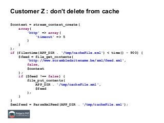 Customer Z : don't delete from cache
$context = stream_context_create(
array(
'http' => array(
'timeout' => 5
)
)
);
if (filectime(APP_DIR . '/tmp/cacheFile.xml') < time() - 900) {
$feed = file_get_contents(
'http://www.scrambledsitename.be/xml/feed.xml',
false,
$context
);
if ($feed !== false) {
file_put_contents(
APP_DIR . '/tmp/cacheFile.xml',
$feed
);
}
}
$xmlfeed = ParseXmlFeed(APP_DIR . '/tmp/cacheFile.xml');
 
