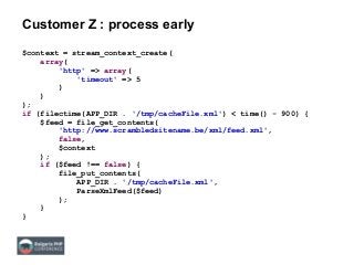 Customer Z : process early
$context = stream_context_create(
array(
'http' => array(
'timeout' => 5
)
)
);
if (filectime(APP_DIR . '/tmp/cacheFile.xml') < time() - 900) {
$feed = file_get_contents(
'http://www.scrambledsitename.be/xml/feed.xml',
false,
$context
);
if ($feed !== false) {
file_put_contents(
APP_DIR . '/tmp/cacheFile.xml',
ParseXmlFeed($feed)
);
}
}
 