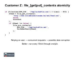 Customer Z : file_[get|put]_contents atomicity
if (filectime(APP_DIR . '/tmp/cacheFile.xml') < time() - 900) {
$feed = file_get_contents(
'http://www.scrambledsitename.be/xml/feed.xml',
false,
$context
);
if ($feed !== false) {
file_put_contents(
APP_DIR . '/tmp/cacheFile.xml',
ParseXmlFeed($feed)
);
}
}
Relying on user → concurrent requests → possible data corruption
Better : run every 15min through cronjob
 