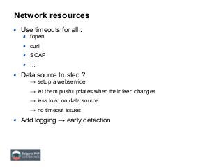 Network resources
Use timeouts for all :
fopen
curl
SOAP
…
Data source trusted ?
→ setup a webservice
→ let them push updates when their feed changes
→ less load on data source
→ no timeout issues
Add logging → early detection
 