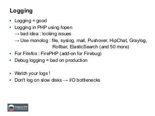 Logging
Logging = good
Logging in PHP using fopen
→ bad idea : locking issues
→ Use monolog : file, syslog, mail, Pushover, HipChat, Graylog,
Rollbar, ElasticSearch (and 50 more)
For Firefox : FirePHP (add-on for Firebug)
Debug logging = bad on production
Watch your logs !
Don't log on slow disks → I/O bottlenecks
 