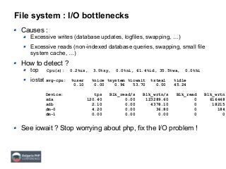 File system : I/O bottlenecks
Causes :
Excessive writes (database updates, logfiles, swapping, …)
Excessive reads (non-indexed database queries, swapping, small file
system cache, …)
How to detect ?
top
iostat
See iowait ? Stop worrying about php, fix the I/O problem !
Cpu(s): 0.2%us, 3.0%sy, 0.0%ni, 61.4%id, 35.5%wa, 0.0%hi
avg-cpu: %user %nice %system %iowait %steal %idle
0.10 0.00 0.96 53.70 0.00 45.24
Device: tps Blk_read/s Blk_wrtn/s Blk_read Blk_wrtn
sda 120.40 0.00 123289.60 0 616448
sdb 2.10 0.00 4378.10 0 18215
dm-0 4.20 0.00 36.80 0 184
dm-1 0.00 0.00 0.00 0 0
 