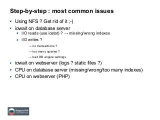 Step-by-step : most common issues
Using NFS ? Get rid of it ;-)
iowait on database server
I/O reads (use iostat) ? → missing/wrong indexes
I/O writes ?
→ no transactions ?
→ too many queries ?
→ bad DB engine settings
iowait on webserver (logs ? static files ?)
CPU on database server (missing/wrong/too many indexes)
CPU on webserver (PHP)
 