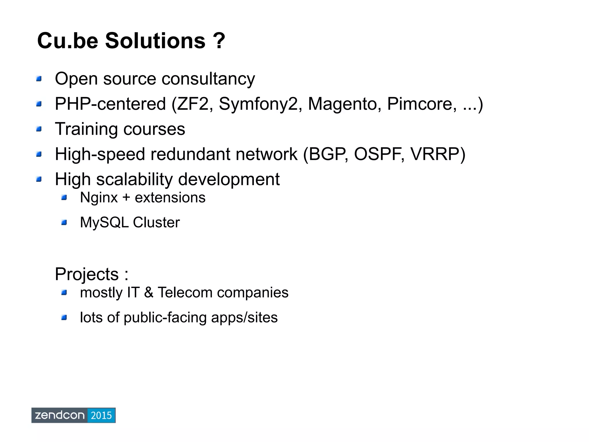 Cu.be Solutions ?
Open source consultancy
PHP-centered (ZF2, Symfony2, Magento, Pimcore, ...)
Training courses
High-speed redundant network (BGP, OSPF, VRRP)
High scalability development
Nginx + extensions
MySQL Cluster
Projects :
mostly IT & Telecom companies
lots of public-facing apps/sites
 