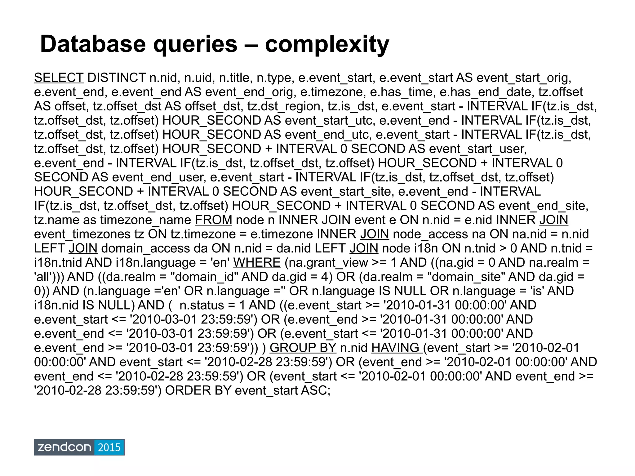 Database queries – complexity
SELECT DISTINCT n.nid, n.uid, n.title, n.type, e.event_start, e.event_start AS event_start_orig,
e.event_end, e.event_end AS event_end_orig, e.timezone, e.has_time, e.has_end_date, tz.offset
AS offset, tz.offset_dst AS offset_dst, tz.dst_region, tz.is_dst, e.event_start - INTERVAL IF(tz.is_dst,
tz.offset_dst, tz.offset) HOUR_SECOND AS event_start_utc, e.event_end - INTERVAL IF(tz.is_dst,
tz.offset_dst, tz.offset) HOUR_SECOND AS event_end_utc, e.event_start - INTERVAL IF(tz.is_dst,
tz.offset_dst, tz.offset) HOUR_SECOND + INTERVAL 0 SECOND AS event_start_user,
e.event_end - INTERVAL IF(tz.is_dst, tz.offset_dst, tz.offset) HOUR_SECOND + INTERVAL 0
SECOND AS event_end_user, e.event_start - INTERVAL IF(tz.is_dst, tz.offset_dst, tz.offset)
HOUR_SECOND + INTERVAL 0 SECOND AS event_start_site, e.event_end - INTERVAL
IF(tz.is_dst, tz.offset_dst, tz.offset) HOUR_SECOND + INTERVAL 0 SECOND AS event_end_site,
tz.name as timezone_name FROM node n INNER JOIN event e ON n.nid = e.nid INNER JOIN
event_timezones tz ON tz.timezone = e.timezone INNER JOIN node_access na ON na.nid = n.nid
LEFT JOIN domain_access da ON n.nid = da.nid LEFT JOIN node i18n ON n.tnid > 0 AND n.tnid =
i18n.tnid AND i18n.language = 'en' WHERE (na.grant_view >= 1 AND ((na.gid = 0 AND na.realm =
'all'))) AND ((da.realm = "domain_id" AND da.gid = 4) OR (da.realm = "domain_site" AND da.gid =
0)) AND (n.language ='en' OR n.language ='' OR n.language IS NULL OR n.language = 'is' AND
i18n.nid IS NULL) AND ( n.status = 1 AND ((e.event_start >= '2010-01-31 00:00:00' AND
e.event_start <= '2010-03-01 23:59:59') OR (e.event_end >= '2010-01-31 00:00:00' AND
e.event_end <= '2010-03-01 23:59:59') OR (e.event_start <= '2010-01-31 00:00:00' AND
e.event_end >= '2010-03-01 23:59:59')) ) GROUP BY n.nid HAVING (event_start >= '2010-02-01
00:00:00' AND event_start <= '2010-02-28 23:59:59') OR (event_end >= '2010-02-01 00:00:00' AND
event_end <= '2010-02-28 23:59:59') OR (event_start <= '2010-02-01 00:00:00' AND event_end >=
'2010-02-28 23:59:59') ORDER BY event_start ASC;
 