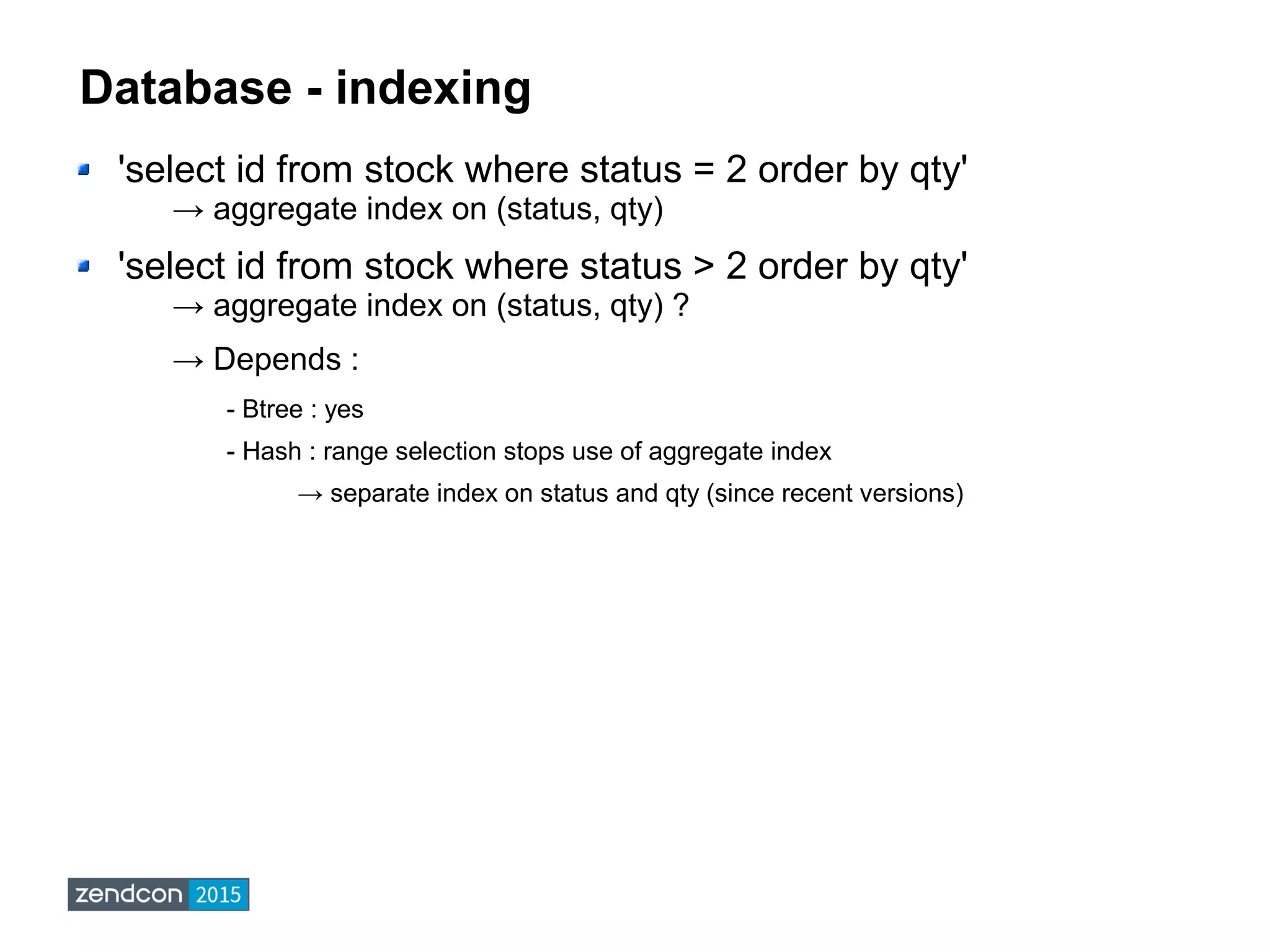 Database - indexing
'select id from stock where status = 2 order by qty'
→ aggregate index on (status, qty)
'select id from stock where status > 2 order by qty'
→ aggregate index on (status, qty) ?
→ Depends :
- Btree : yes
- Hash : range selection stops use of aggregate index
→ separate index on status and qty (since recent versions)
 