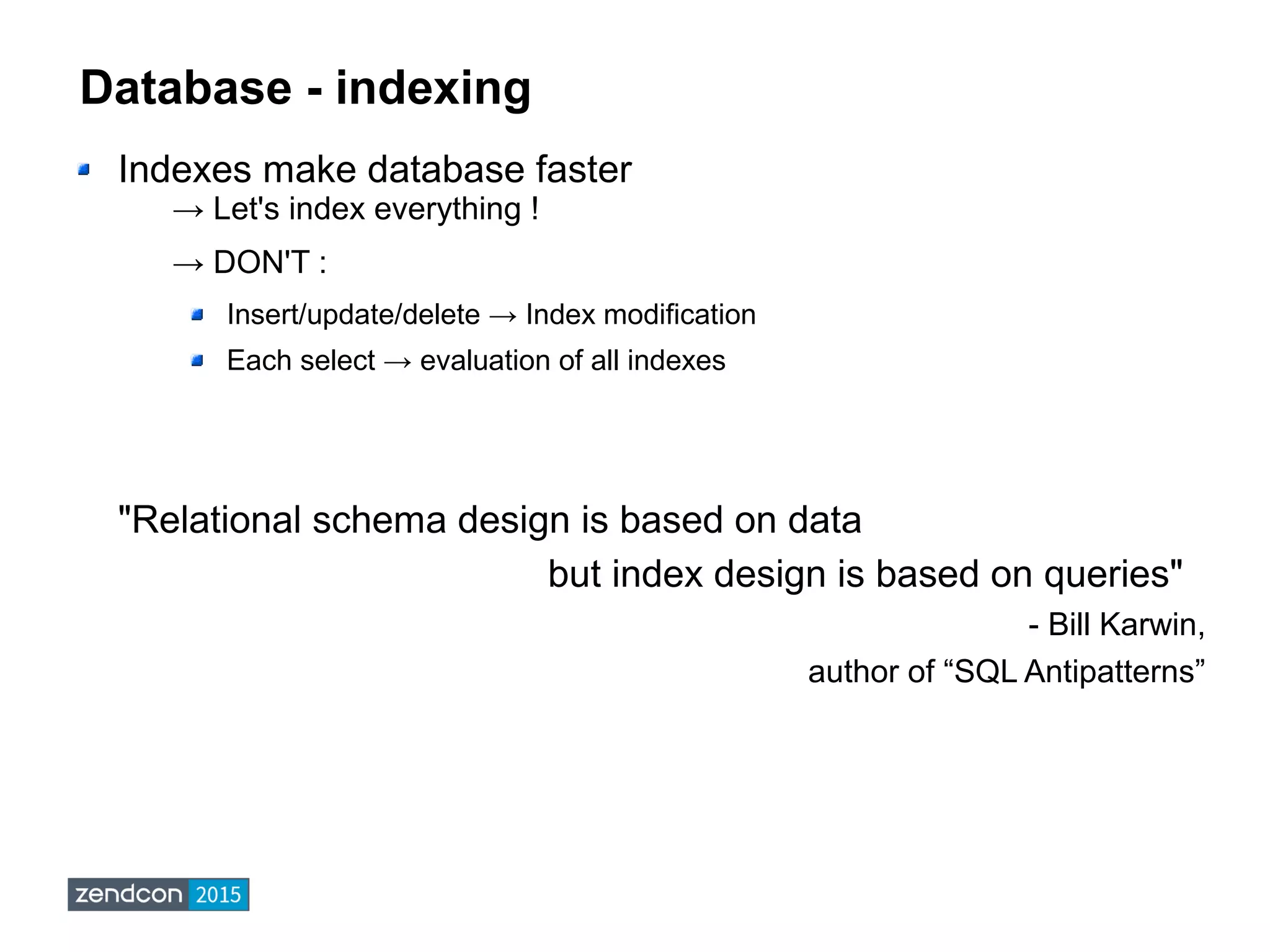 Database - indexing
Indexes make database faster
→ Let's index everything !
→ DON'T :
Insert/update/delete → Index modification
Each select → evaluation of all indexes
"Relational schema design is based on data
but index design is based on queries"
- Bill Karwin,
author of “SQL Antipatterns”
 