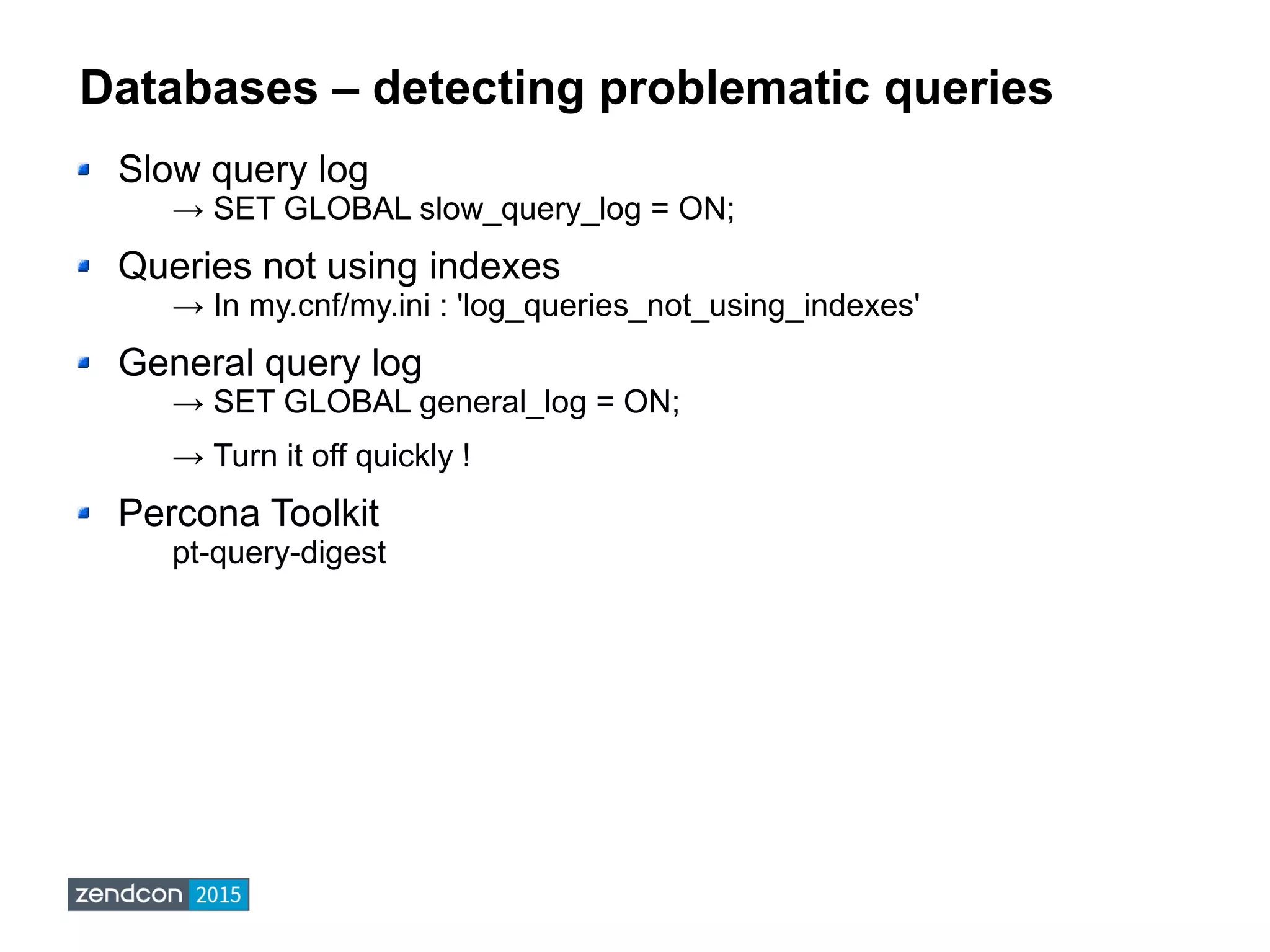 Databases – detecting problematic queries
Slow query log
→ SET GLOBAL slow_query_log = ON;
Queries not using indexes
→ In my.cnf/my.ini : 'log_queries_not_using_indexes'
General query log
→ SET GLOBAL general_log = ON;
→ Turn it off quickly !
Percona Toolkit
pt-query-digest
 