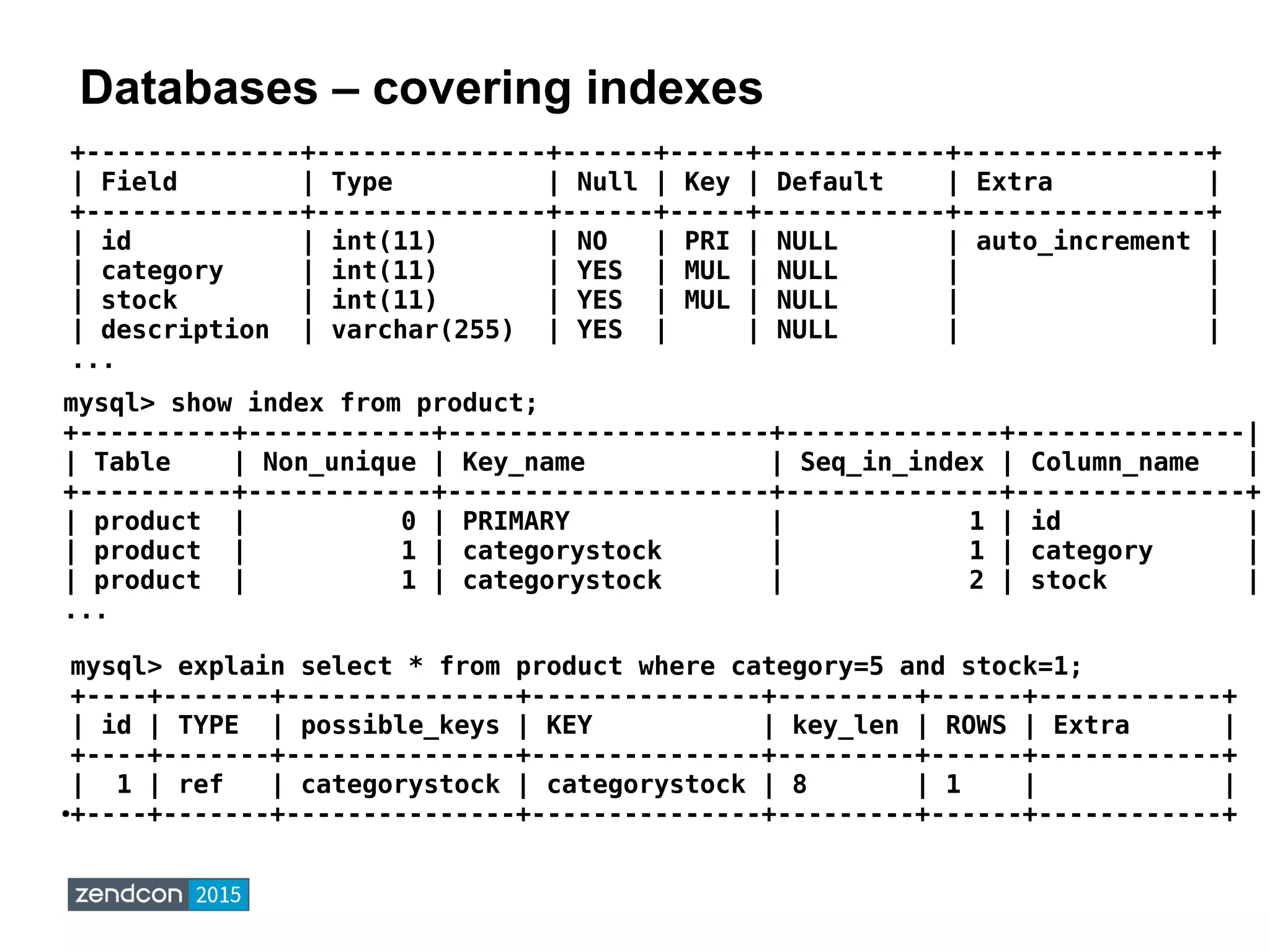 Databases – covering indexes
mysql> explain select * from product where category=5 and stock=1;
+----+-------+---------------+---------------+---------+------+------------+
| id | TYPE | possible_keys | KEY | key_len | ROWS | Extra |
+----+-------+---------------+---------------+---------+------+------------+
| 1 | ref | categorystock | categorystock | 8 | 1 | |
●+----+-------+---------------+---------------+---------+------+------------+
+--------------+---------------+------+-----+------------+----------------+
| Field | Type | Null | Key | Default | Extra |
+--------------+---------------+------+-----+------------+----------------+
| id | int(11) | NO | PRI | NULL | auto_increment |
| category | int(11) | YES | MUL | NULL | |
| stock | int(11) | YES | MUL | NULL | |
| description | varchar(255) | YES | | NULL | |
...
mysql> show index from product;
+----------+------------+---------------------+--------------+---------------|
| Table | Non_unique | Key_name | Seq_in_index | Column_name |
+----------+------------+---------------------+--------------+---------------+
| product | 0 | PRIMARY | 1 | id |
| product | 1 | categorystock | 1 | category |
| product | 1 | categorystock | 2 | stock |
...
 