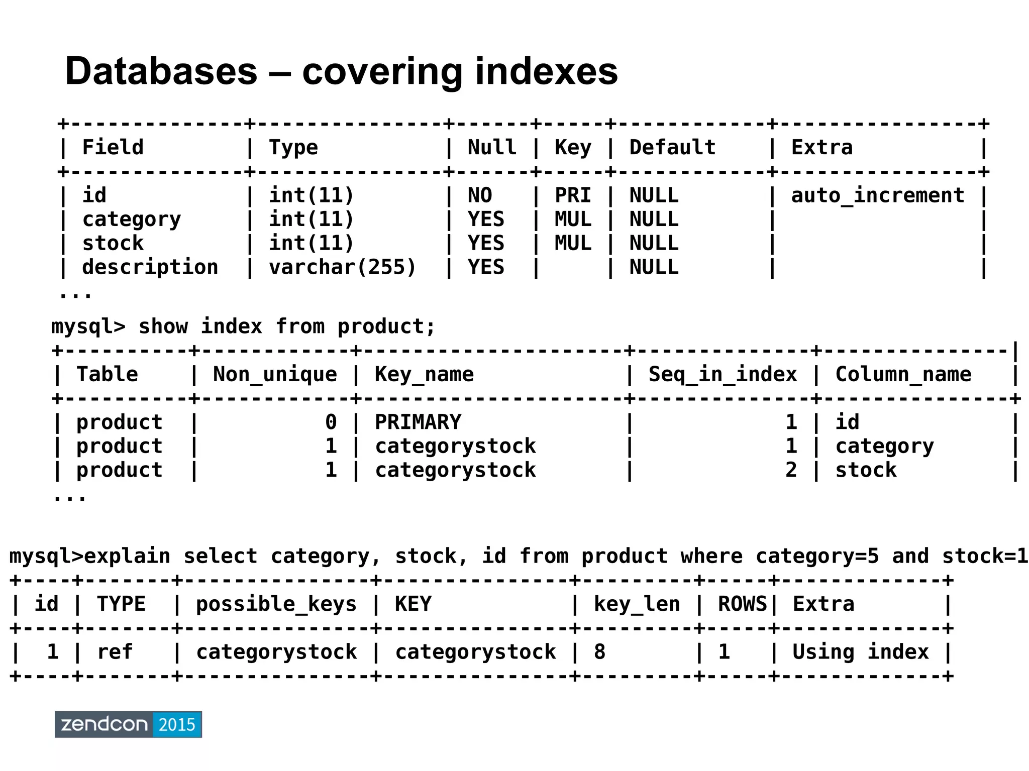 Databases – covering indexes
mysql>explain select category, stock, id from product where category=5 and stock=1;
+----+-------+---------------+---------------+---------+-----+-------------+
| id | TYPE | possible_keys | KEY | key_len | ROWS| Extra |
+----+-------+---------------+---------------+---------+-----+-------------+
| 1 | ref | categorystock | categorystock | 8 | 1 | Using index |
+----+-------+---------------+---------------+---------+-----+-------------+
+--------------+---------------+------+-----+------------+----------------+
| Field | Type | Null | Key | Default | Extra |
+--------------+---------------+------+-----+------------+----------------+
| id | int(11) | NO | PRI | NULL | auto_increment |
| category | int(11) | YES | MUL | NULL | |
| stock | int(11) | YES | MUL | NULL | |
| description | varchar(255) | YES | | NULL | |
...
mysql> show index from product;
+----------+------------+---------------------+--------------+---------------|
| Table | Non_unique | Key_name | Seq_in_index | Column_name |
+----------+------------+---------------------+--------------+---------------+
| product | 0 | PRIMARY | 1 | id |
| product | 1 | categorystock | 1 | category |
| product | 1 | categorystock | 2 | stock |
...
 