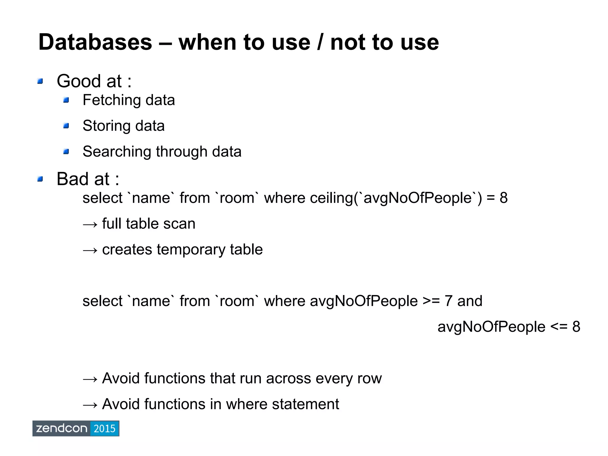 Databases – when to use / not to use
Good at :
Fetching data
Storing data
Searching through data
Bad at :
select `name` from `room` where ceiling(`avgNoOfPeople`) = 8
→ full table scan
→ creates temporary table
select `name` from `room` where avgNoOfPeople >= 7 and
avgNoOfPeople <= 8
→ Avoid functions that run across every row
→ Avoid functions in where statement
 