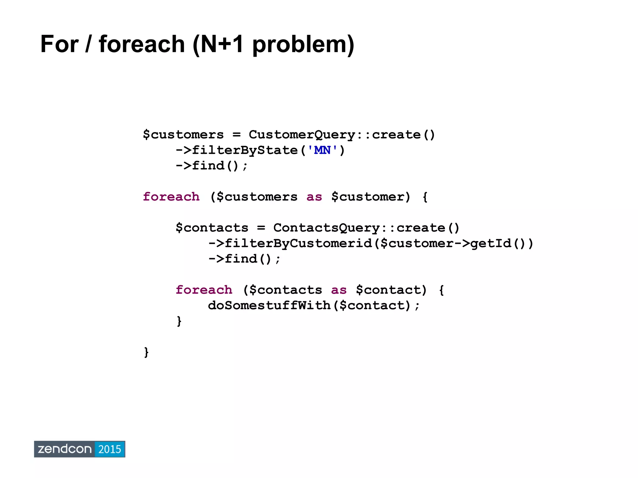 For / foreach (N+1 problem)
$customers = CustomerQuery::create()
->filterByState('MN')
->find();
foreach ($customers as $customer) {
$contacts = ContactsQuery::create()
->filterByCustomerid($customer->getId())
->find();
foreach ($contacts as $contact) {
doSomestuffWith($contact);
}
}
 