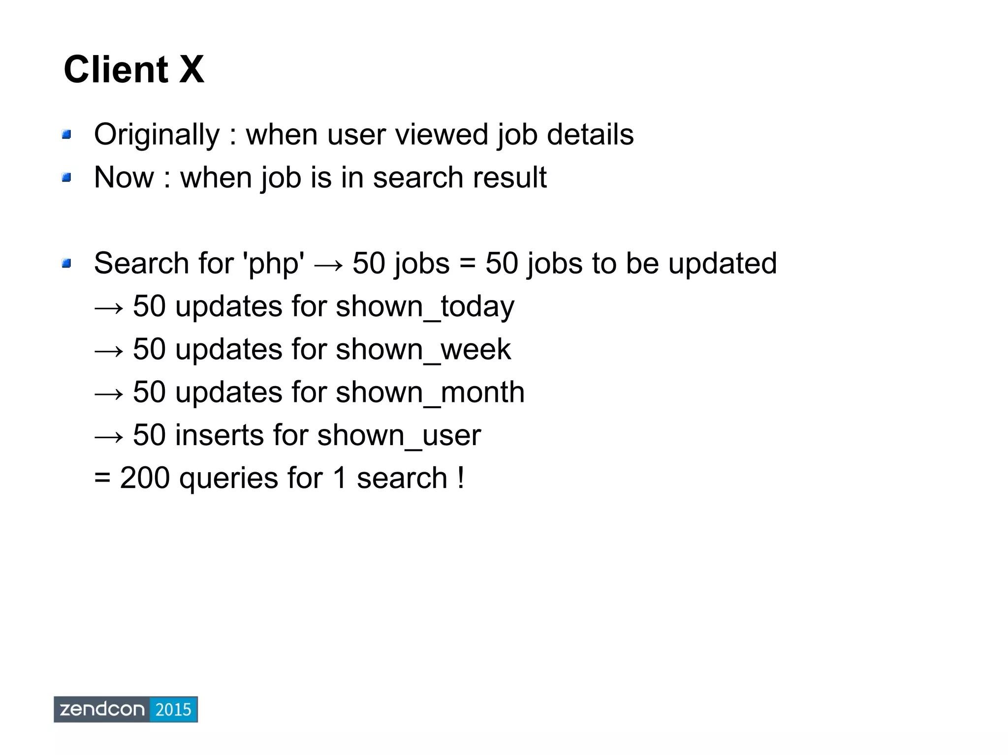 Client X
Originally : when user viewed job details
Now : when job is in search result
Search for 'php' → 50 jobs = 50 jobs to be updated
→ 50 updates for shown_today
→ 50 updates for shown_week
→ 50 updates for shown_month
→ 50 inserts for shown_user
= 200 queries for 1 search !
 