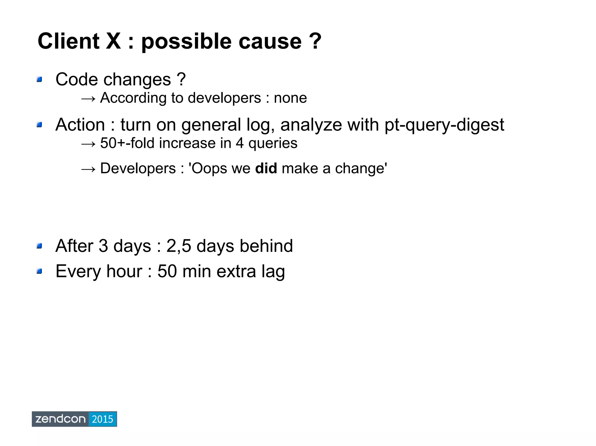 Client X : possible cause ?
Code changes ?
→ According to developers : none
Action : turn on general log, analyze with pt-query-digest
→ 50+-fold increase in 4 queries
→ Developers : 'Oops we did make a change'
After 3 days : 2,5 days behind
Every hour : 50 min extra lag
 