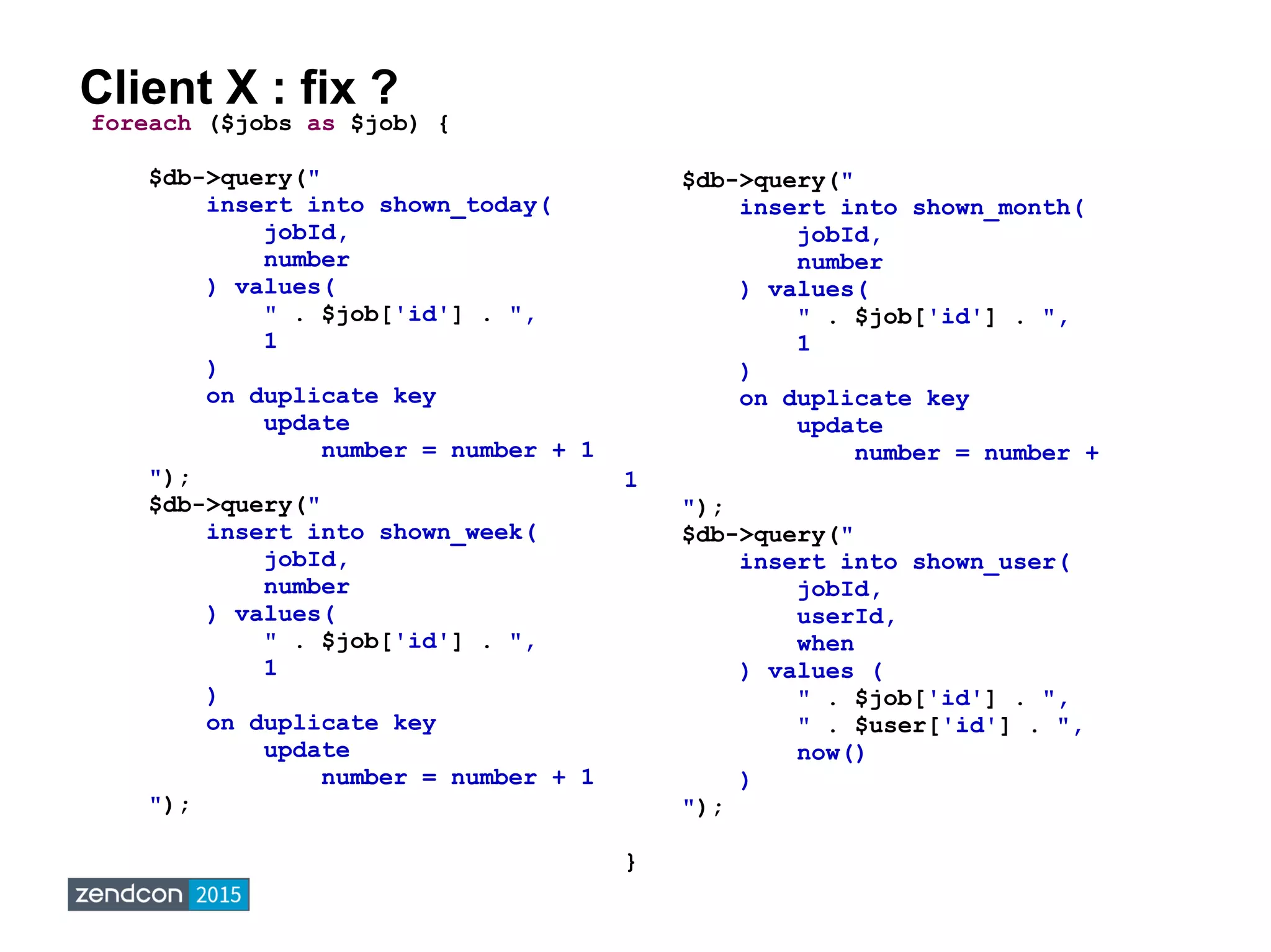 Client X : fix ?
foreach ($jobs as $job) {
$db->query("
insert into shown_today(
jobId,
number
) values(
" . $job['id'] . ",
1
)
on duplicate key
update
number = number + 1
");
$db->query("
insert into shown_week(
jobId,
number
) values(
" . $job['id'] . ",
1
)
on duplicate key
update
number = number + 1
");
$db->query("
insert into shown_month(
jobId,
number
) values(
" . $job['id'] . ",
1
)
on duplicate key
update
number = number +
1
");
$db->query("
insert into shown_user(
jobId,
userId,
when
) values (
" . $job['id'] . ",
" . $user['id'] . ",
now()
)
");
}
 