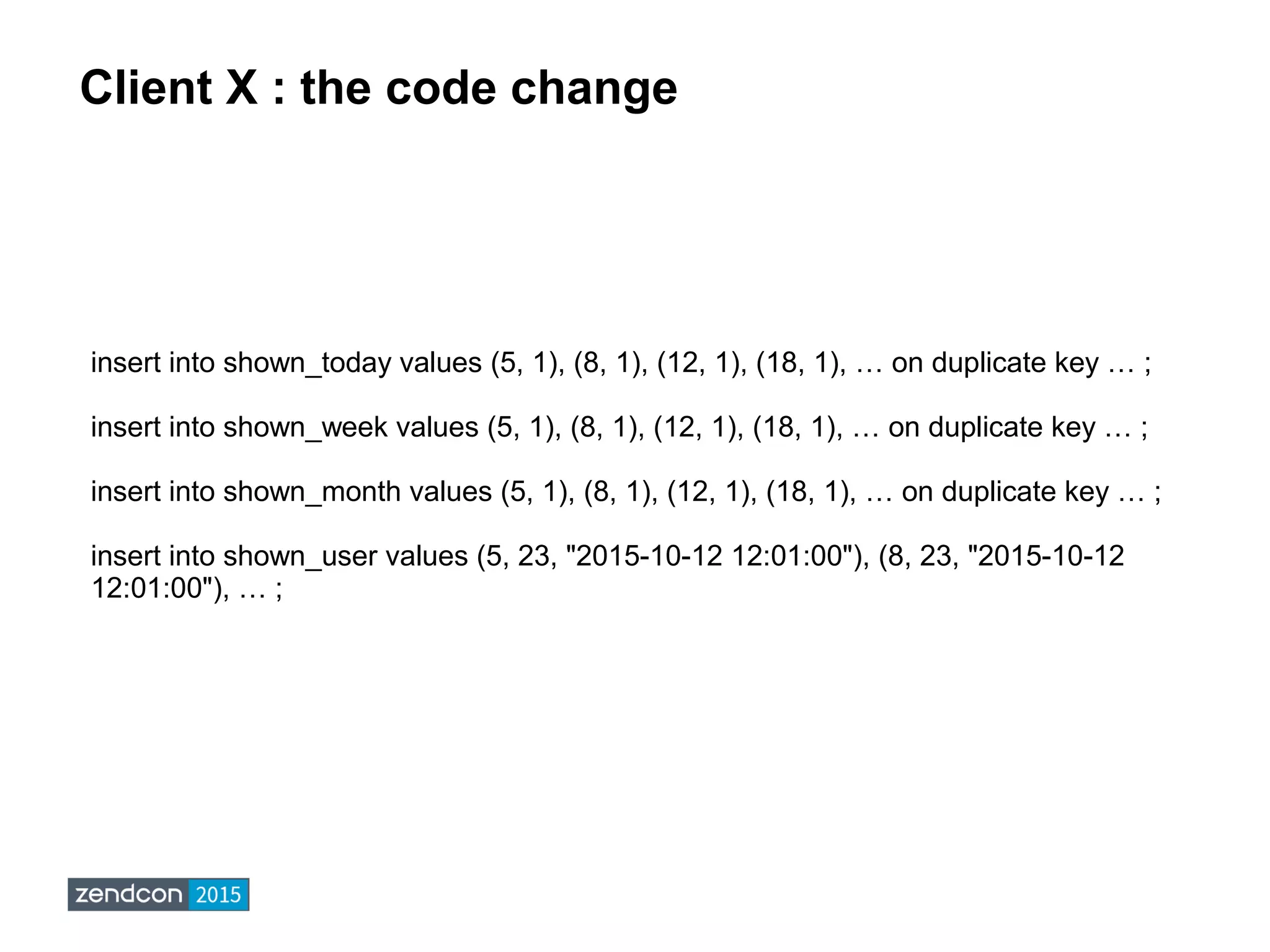 Client X : the code change
insert into shown_today values (5, 1), (8, 1), (12, 1), (18, 1), … on duplicate key … ;
insert into shown_week values (5, 1), (8, 1), (12, 1), (18, 1), … on duplicate key … ;
insert into shown_month values (5, 1), (8, 1), (12, 1), (18, 1), … on duplicate key … ;
insert into shown_user values (5, 23, "2015-10-12 12:01:00"), (8, 23, "2015-10-12
12:01:00"), … ;
 