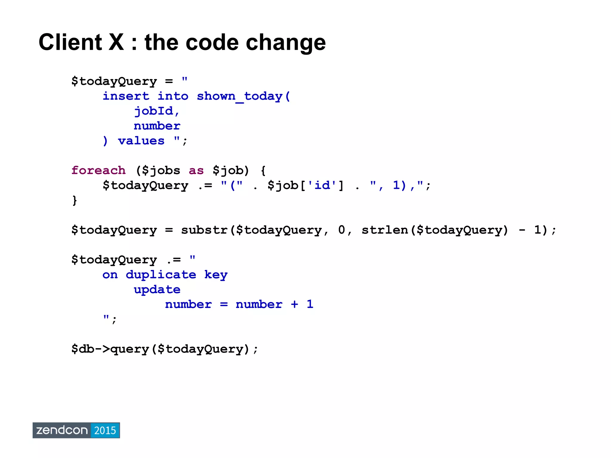 Client X : the code change
$todayQuery = "
insert into shown_today(
jobId,
number
) values ";
foreach ($jobs as $job) {
$todayQuery .= "(" . $job['id'] . ", 1),";
}
$todayQuery = substr($todayQuery, 0, strlen($todayQuery) - 1);
$todayQuery .= "
on duplicate key
update
number = number + 1
";
$db->query($todayQuery);
 