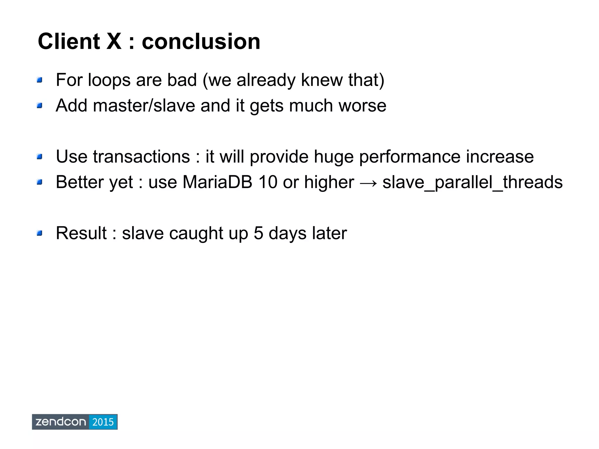 Client X : conclusion
For loops are bad (we already knew that)
Add master/slave and it gets much worse
Use transactions : it will provide huge performance increase
Better yet : use MariaDB 10 or higher → slave_parallel_threads
Result : slave caught up 5 days later
 