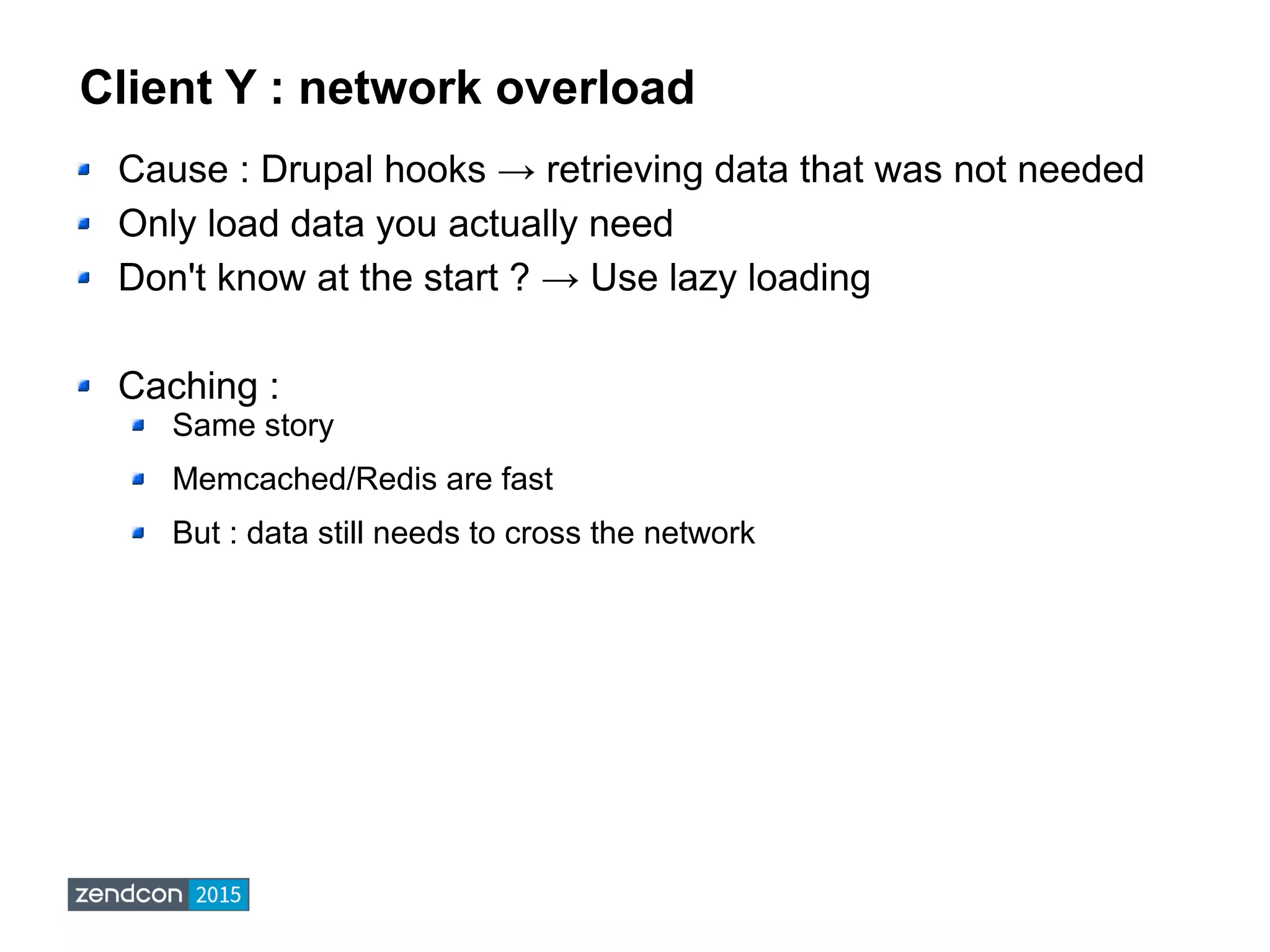 Client Y : network overload
Cause : Drupal hooks → retrieving data that was not needed
Only load data you actually need
Don't know at the start ? → Use lazy loading
Caching :
Same story
Memcached/Redis are fast
But : data still needs to cross the network
 